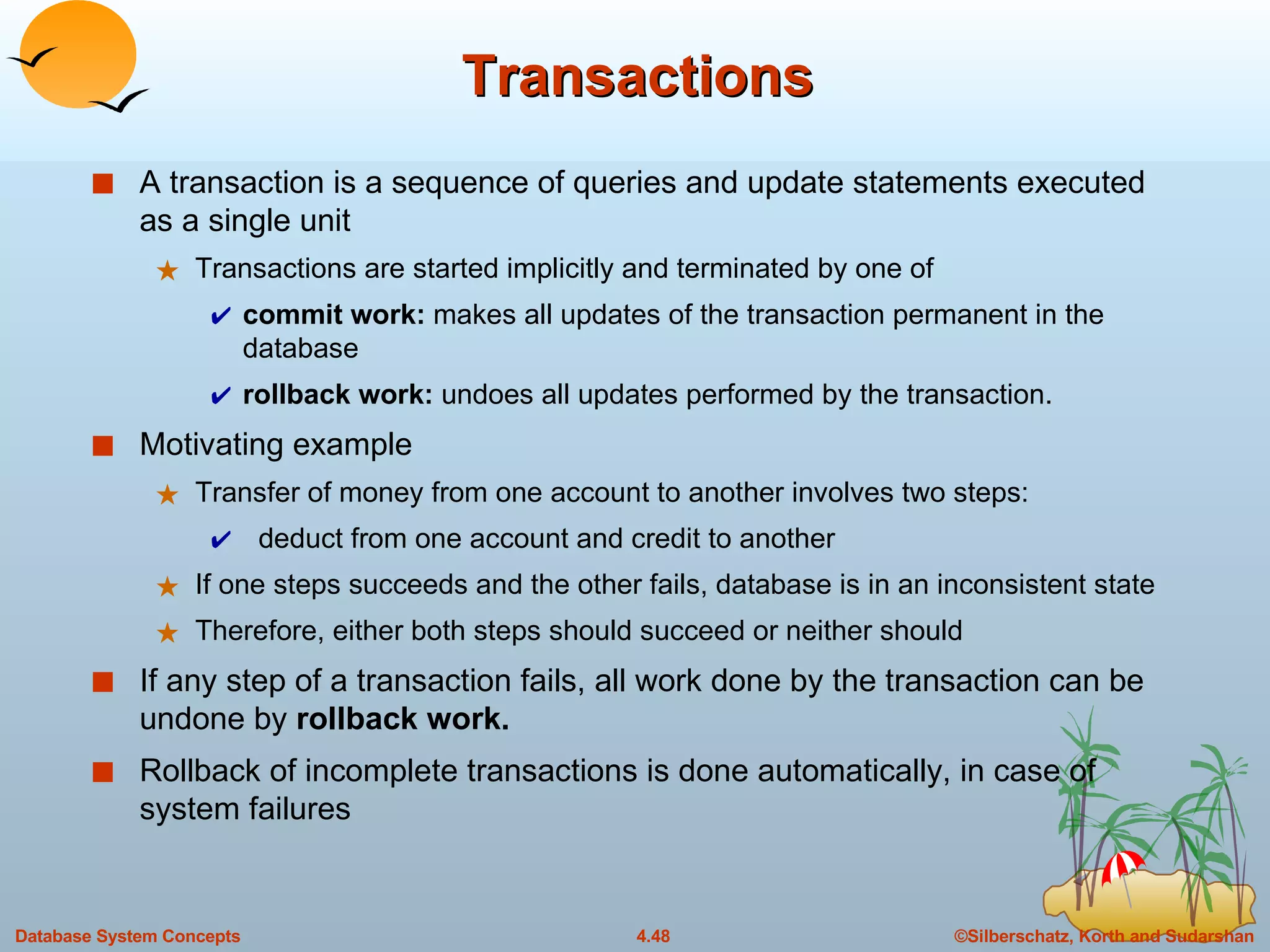 Transactions A transaction is a sequence of queries and update statements executed as a single unit Transactions are started implicitly and terminated by one of commit work:  makes all updates of the transaction permanent in the database rollback work:  undoes all updates performed by the transaction.  Motivating example Transfer of money from one account to another involves two steps: deduct from one account and credit to another If one steps succeeds and the other fails, database is in an inconsistent state Therefore, either both steps should succeed or neither should If any step of a transaction fails, all work done by the transaction can be undone by  rollback work.  Rollback of incomplete transactions is done automatically, in case of system failures  