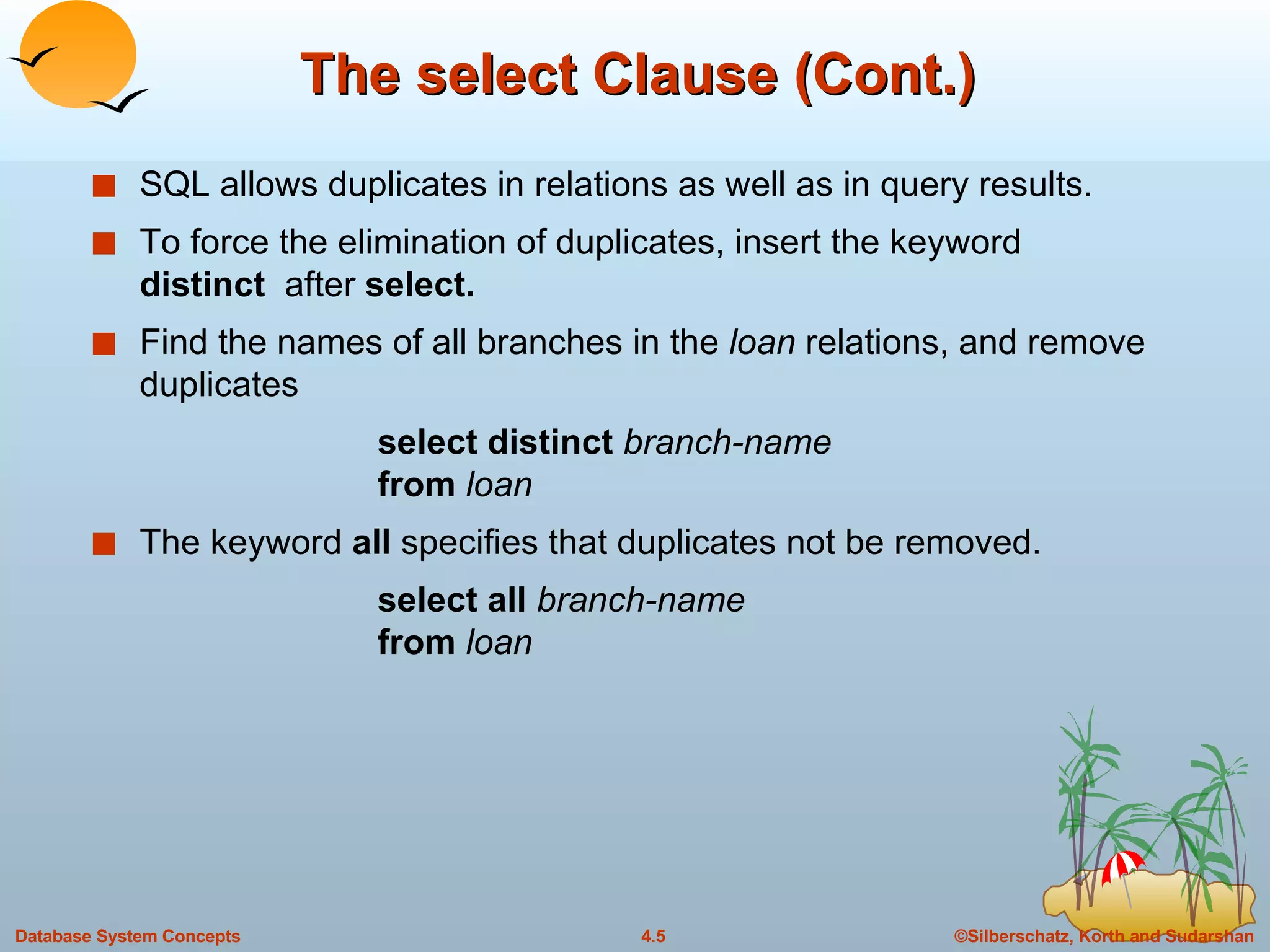 The select Clause (Cont.) SQL allows duplicates in relations as well as in query results. To force the elimination of duplicates, insert the keyword  distinct  after  select. Find the names of all branches in the  loan  relations, and remove duplicates select distinct  branch-name from  loan The keyword  all  specifies that duplicates not be removed. select all   branch-name from  loan 
