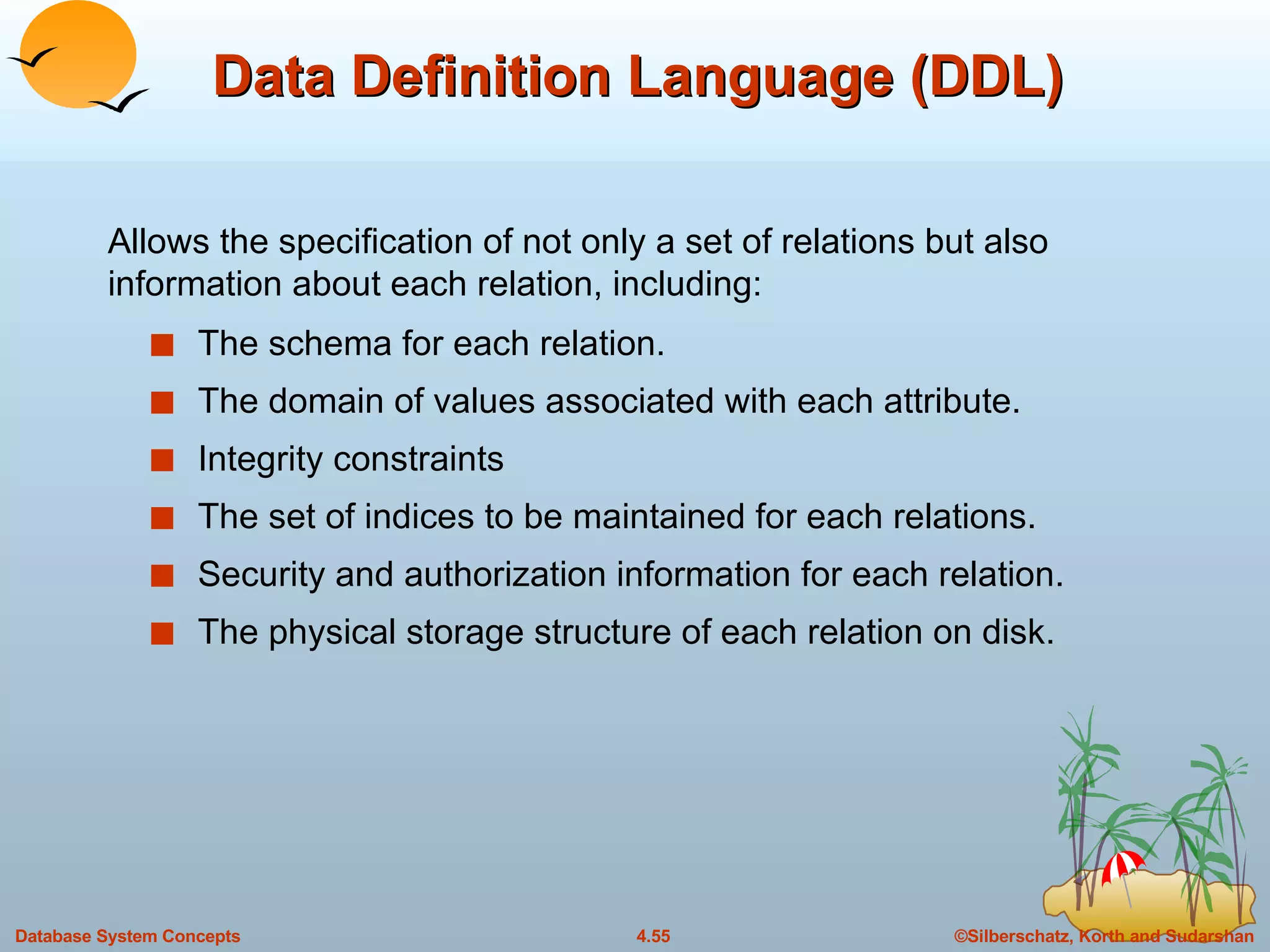 Data Definition Language (DDL) The schema for each relation. The domain of values associated with each attribute. Integrity constraints The set of indices to be maintained for each relations. Security and authorization information for each relation. The physical storage structure of each relation on disk. Allows the specification of not only a set of relations but also information about each relation, including: 