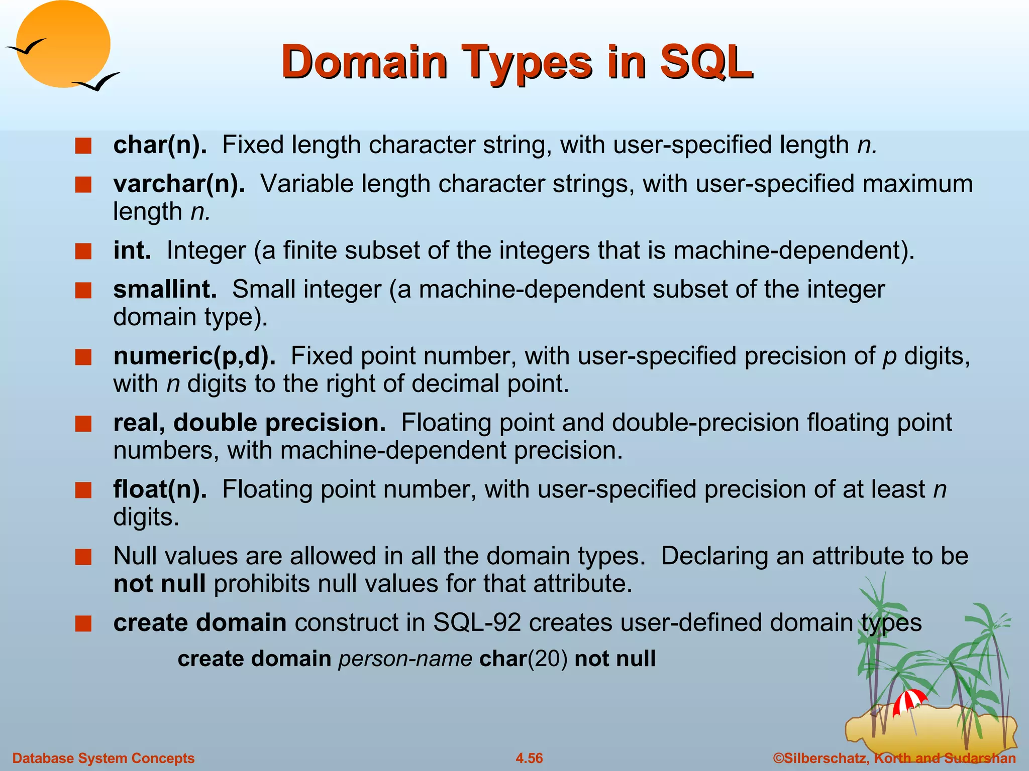 Domain Types in SQL char(n).   Fixed length character string, with user-specified length  n. varchar(n).  Variable length character strings, with user-specified maximum length  n. int.  Integer (a finite subset of the integers that is machine-dependent). smallint.   Small integer (a machine-dependent subset of the integer domain type). numeric(p,d).   Fixed point number, with user-specified precision of  p  digits, with  n  digits to the right of decimal point.  real, double precision.   Floating point and double-precision floating point numbers, with machine-dependent precision. float(n).   Floating point number, with user-specified precision of at least  n  digits. Null values are allowed in all the domain types.  Declaring an attribute to be  not null  prohibits null values for that attribute. create domain  construct in SQL-92 creates user-defined domain types create domain  person-name  char (20)  not null 