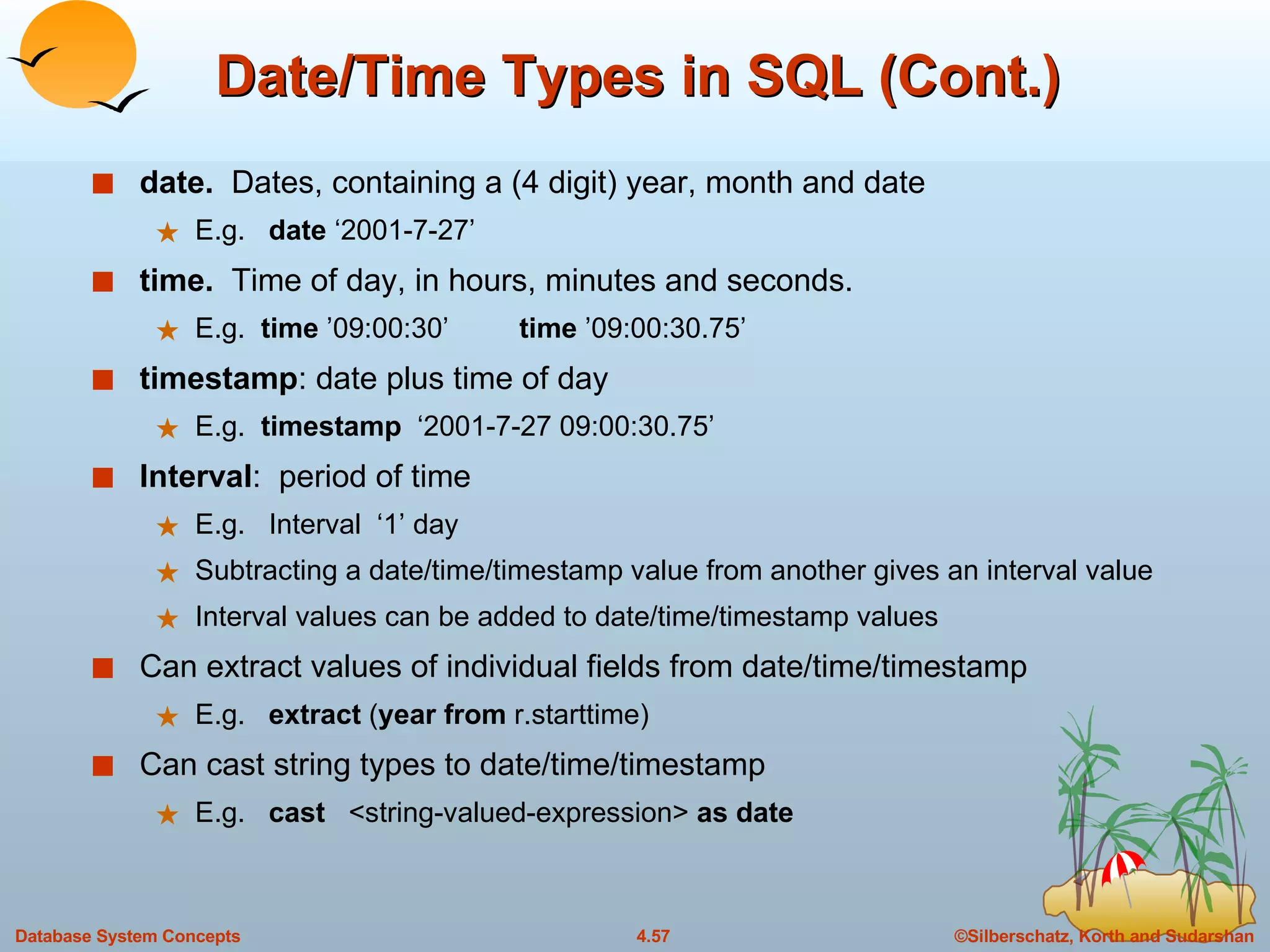 Date/Time Types in SQL (Cont.) date.   Dates, containing a (4 digit) year, month and date E.g.  date  ‘2001-7-27’ time.  Time of day, in hours, minutes and seconds. E.g.  time  ’09:00:30’  time  ’09:00:30.75’ timestamp : date plus time of day E.g.  timestamp   ‘2001-7-27 09:00:30.75’ Interval :  period of time E.g.  Interval  ‘1’ day Subtracting a date/time/timestamp value from another gives an interval value Interval values can be added to date/time/timestamp values Can extract values of individual fields from date/time/timestamp E.g.  extract  ( year from  r.starttime)  Can cast string types to date/time/timestamp  E.g.  cast   <string-valued-expression>  as date 