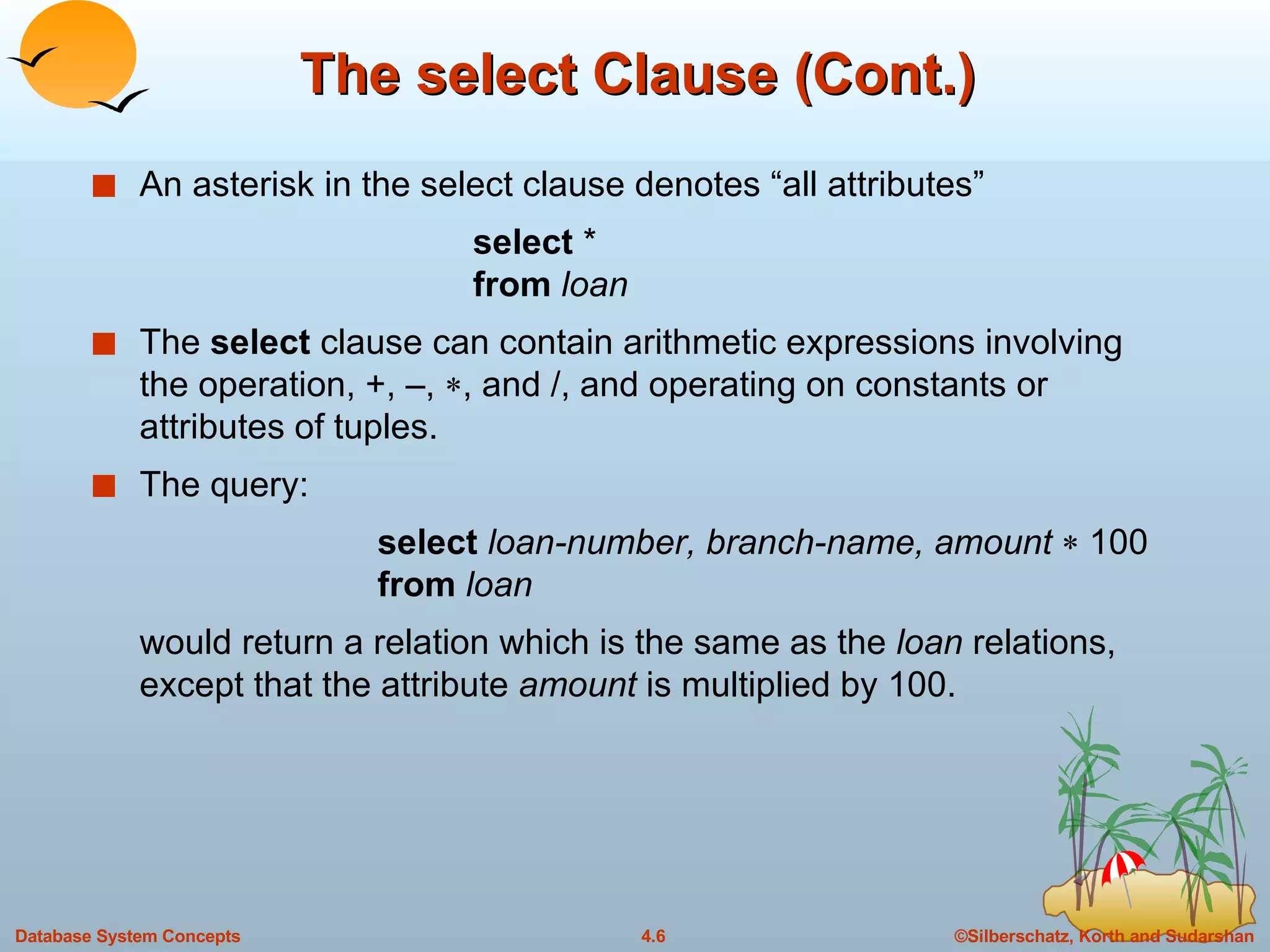 The select Clause (Cont.) An asterisk in the select clause denotes “all attributes” select  * from  loan The  select  clause can contain arithmetic expressions involving the operation, +, –,   , and /, and operating on constants or attributes of tuples. The query:  select   loan-number, branch-name, amount    100 from  loan would return a relation which is the same as the  loan  relations, except that the attribute  amount  is multiplied by 100. 
