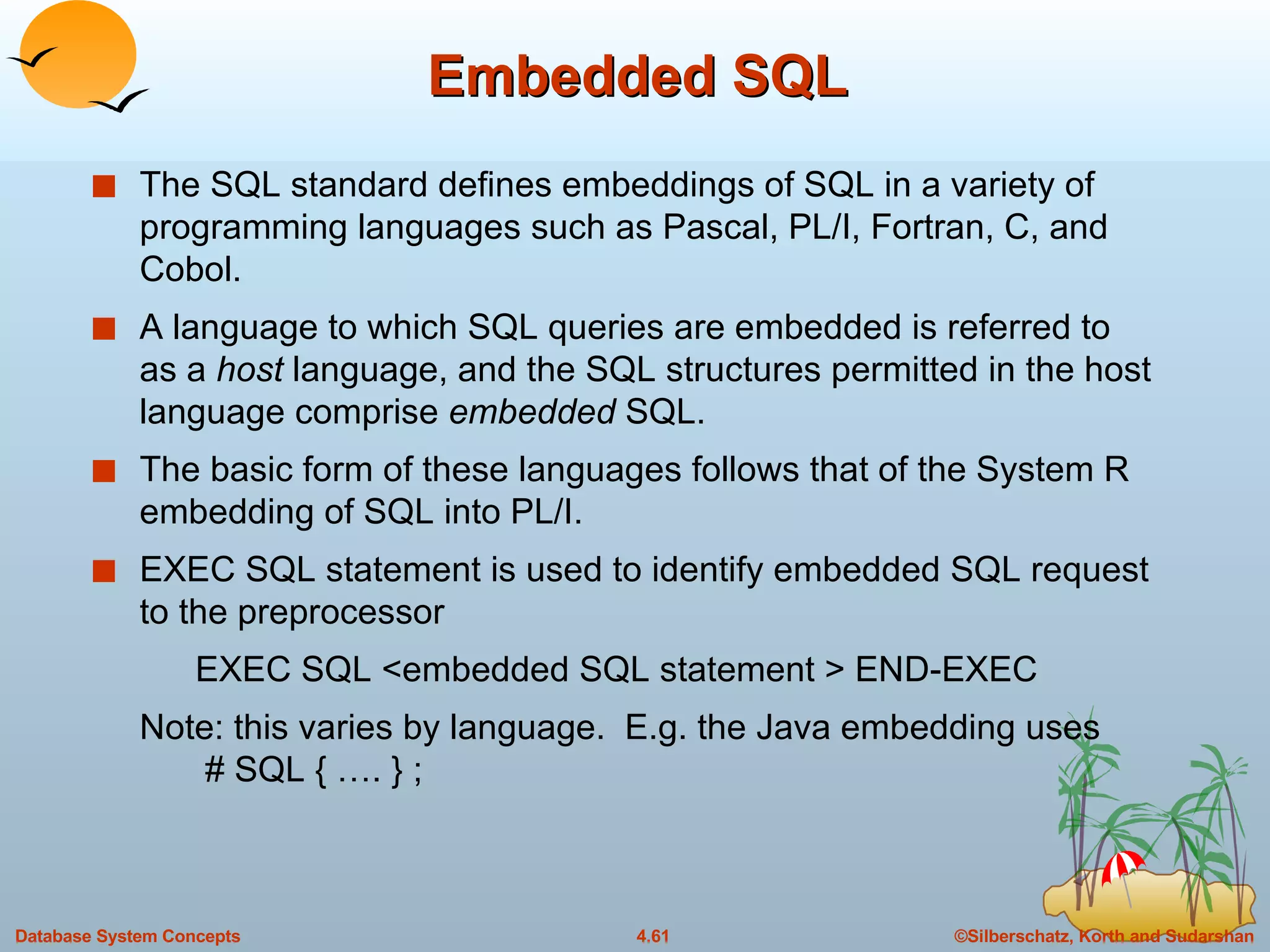 Embedded SQL The SQL standard defines embeddings of SQL in a variety of programming languages such as Pascal, PL/I, Fortran, C, and Cobol. A language to which SQL queries are embedded is referred to as a  host  language, and the SQL structures permitted in the host language comprise  embedded  SQL. The basic form of these languages follows that of the System R embedding of SQL into PL/I. EXEC SQL statement is used to identify embedded SQL request to the preprocessor EXEC SQL <embedded SQL statement > END-EXEC Note: this varies by language.  E.g. the Java embedding uses  # SQL { …. } ;  