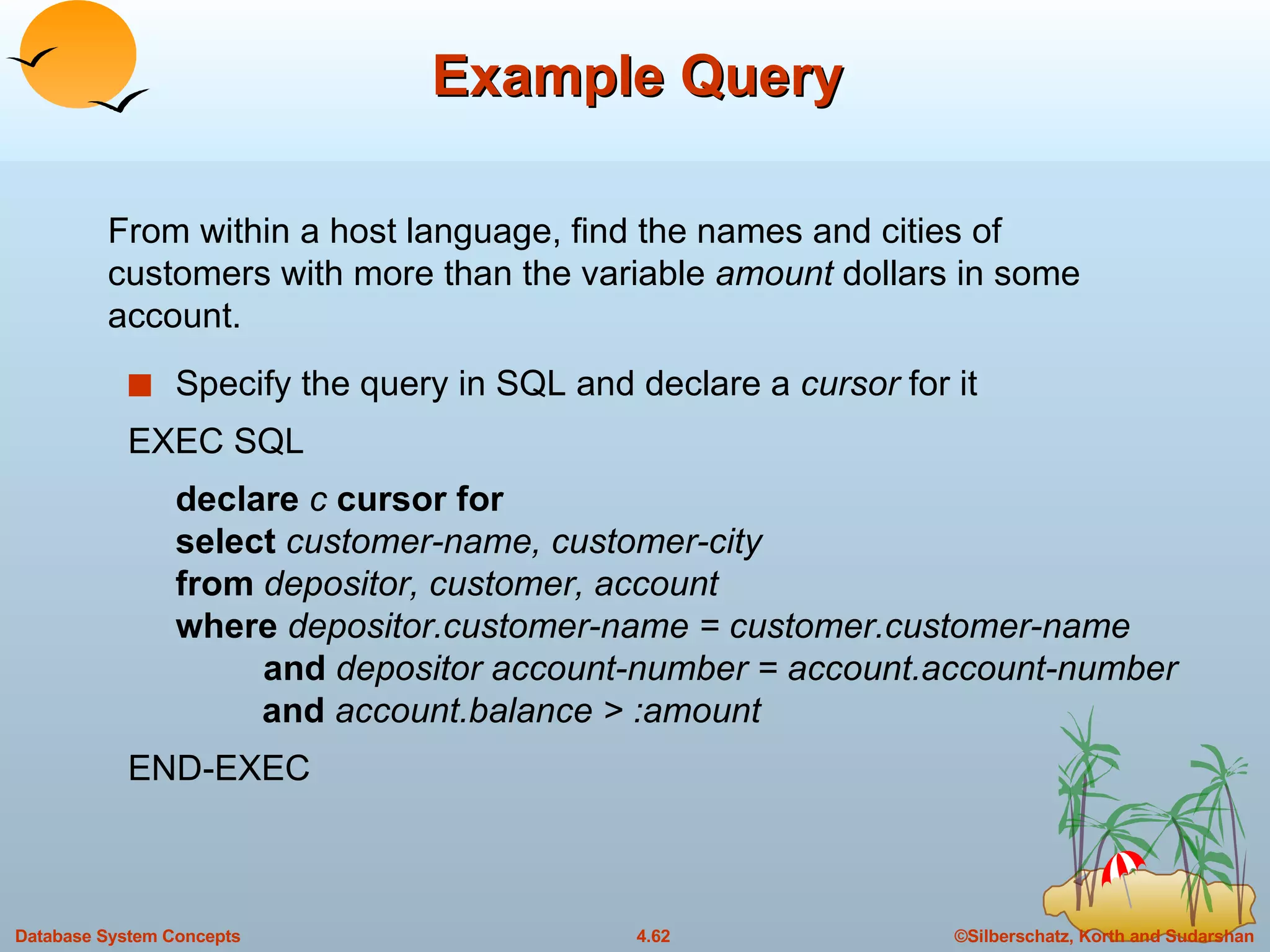 Example Query Specify the query in SQL and declare a  cursor  for it EXEC SQL declare  c  cursor for  select  customer-name, customer-city from  depositor, customer, account where  depositor.customer-name = customer.customer-name    and  depositor account-number = account.account-number and  account.balance > :amount END-EXEC From within a host language, find the names and cities of customers with more than the variable  amount  dollars in some account. 