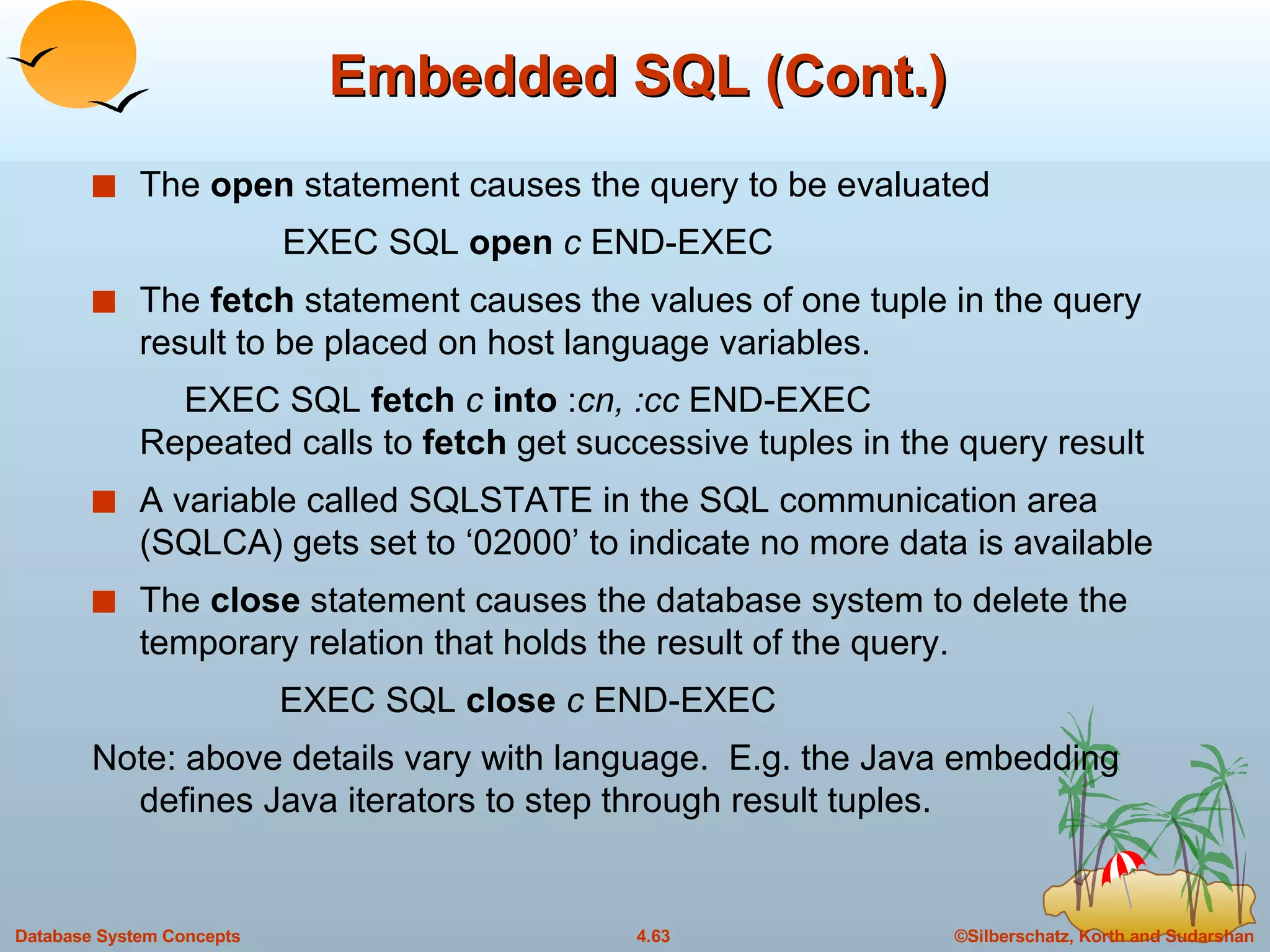 Embedded SQL (Cont.) The  open  statement causes the query to be evaluated EXEC SQL  open   c   END-EXEC The  fetch  statement causes the values of one tuple in the query result to be placed on host language variables. EXEC SQL  fetch  c  into  : cn, :cc  END-EXEC Repeated calls to  fetch  get successive tuples in the query result A variable called SQLSTATE in the SQL communication area (SQLCA) gets set to ‘02000’ to indicate no more data is available The  close  statement causes the database system to delete the temporary relation that holds the result of the query. EXEC SQL  close   c  END-EXEC Note: above details vary with language.  E.g. the Java embedding defines Java iterators to step through result tuples. 