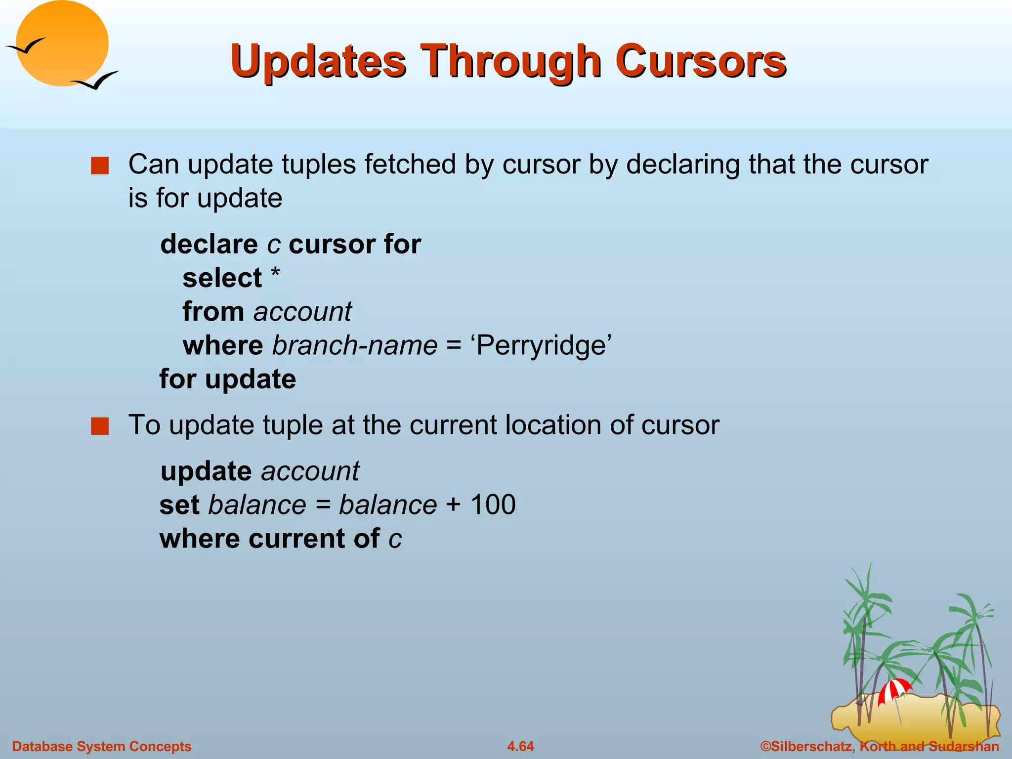 Updates Through Cursors Can update tuples fetched by cursor by declaring that the cursor is for update declare  c  cursor for   select  *   from  account   where   branch-name  = ‘Perryridge’   for update To update tuple at the current location of cursor update  account   set   balance = balance  + 100   where current of  c 