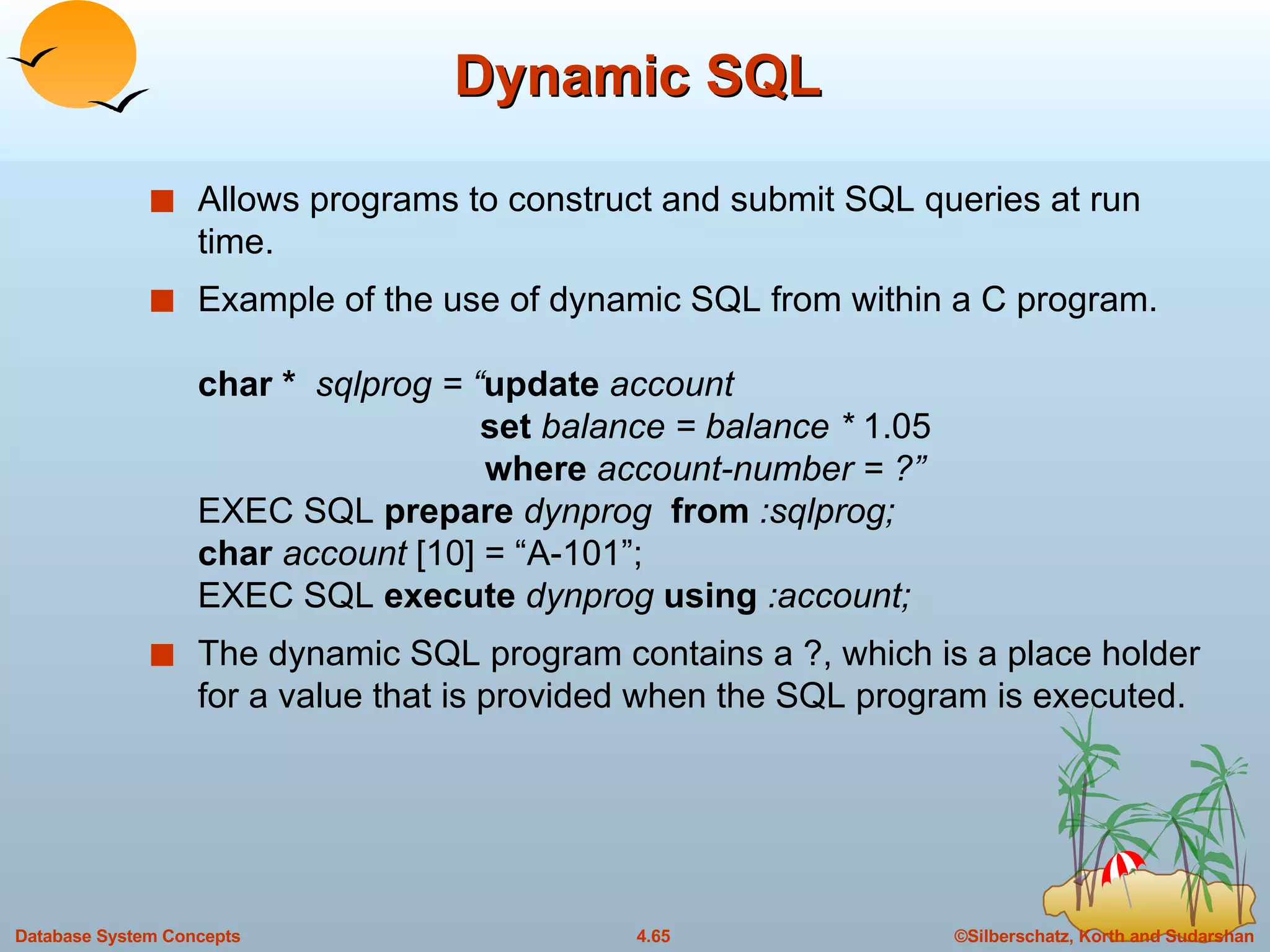 Dynamic SQL Allows programs to construct and submit SQL queries at run time. Example of the use of dynamic SQL from within a C program. char *  sqlprog = “ update  account    set  balance = balance *  1.05   where  account-number = ?” EXEC SQL  prepare  dynprog   from  :sqlprog; char  account  [10] = “A-101”; EXEC SQL  execute  dynprog  using  :account; The dynamic SQL program contains a ?, which is a place holder for a value that is provided when the SQL program is executed. 