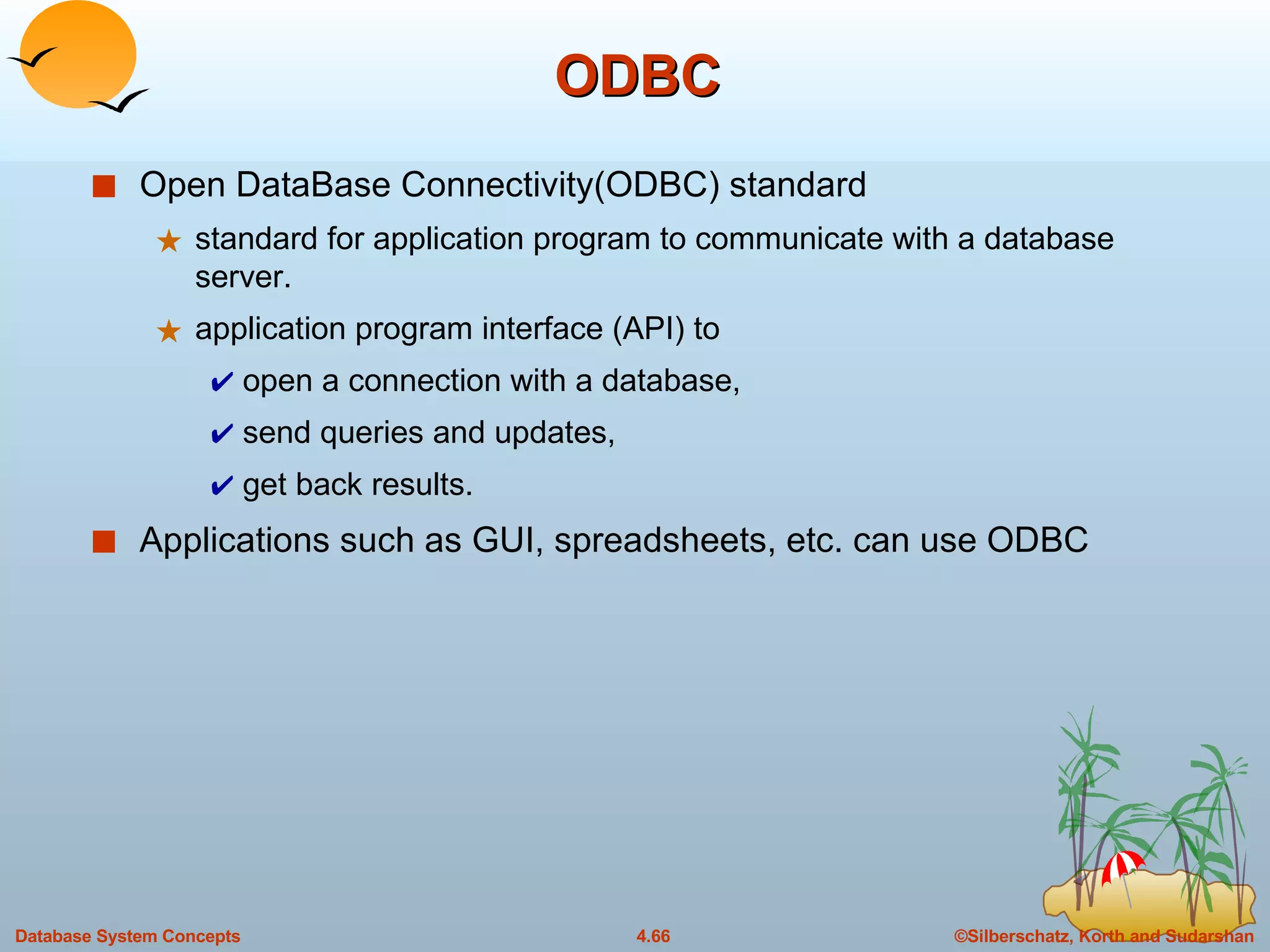 ODBC Open DataBase Connectivity(ODBC) standard  standard for application program to communicate with a database server. application program interface (API) to  open a connection with a database,  send queries and updates,  get back results. Applications such as GUI, spreadsheets, etc. can use ODBC 