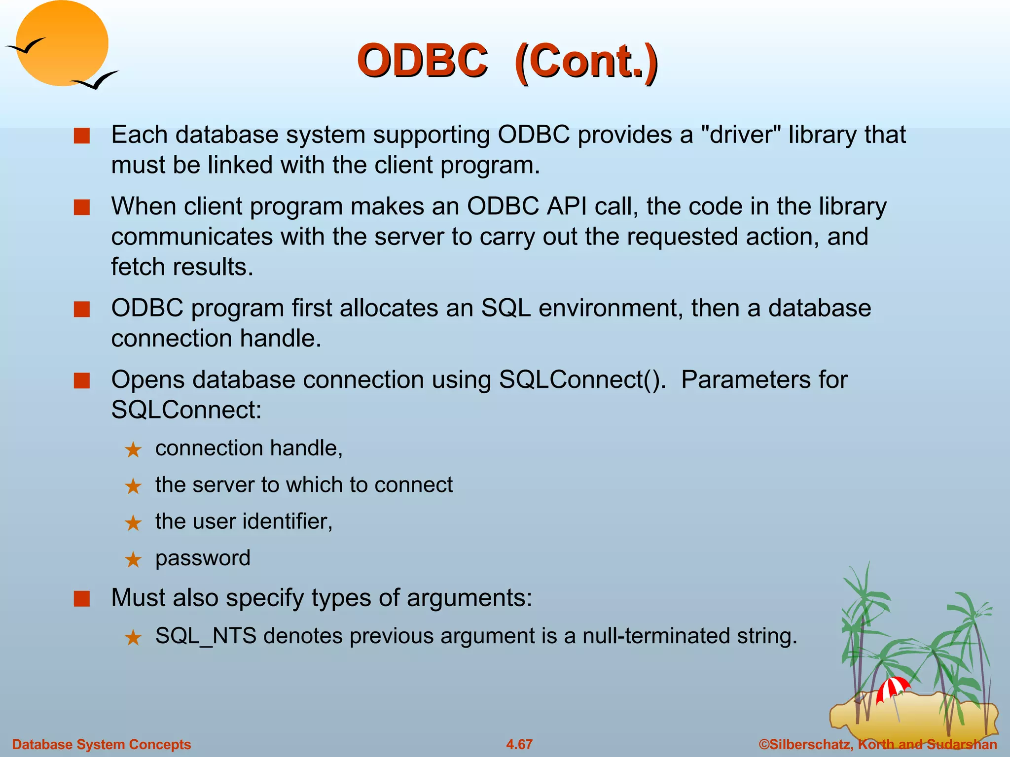 ODBC  (Cont.) Each database system supporting ODBC provides a &quot;driver&quot; library that must be linked with the client program. When client program makes an ODBC API call, the code in the library communicates with the server to carry out the requested action, and fetch results. ODBC program first allocates an SQL environment, then a database connection handle. Opens database connection using SQLConnect().  Parameters for SQLConnect: connection handle, the server to which to connect the user identifier,  password  Must also specify types of arguments: SQL_NTS denotes previous argument is a null-terminated string. 