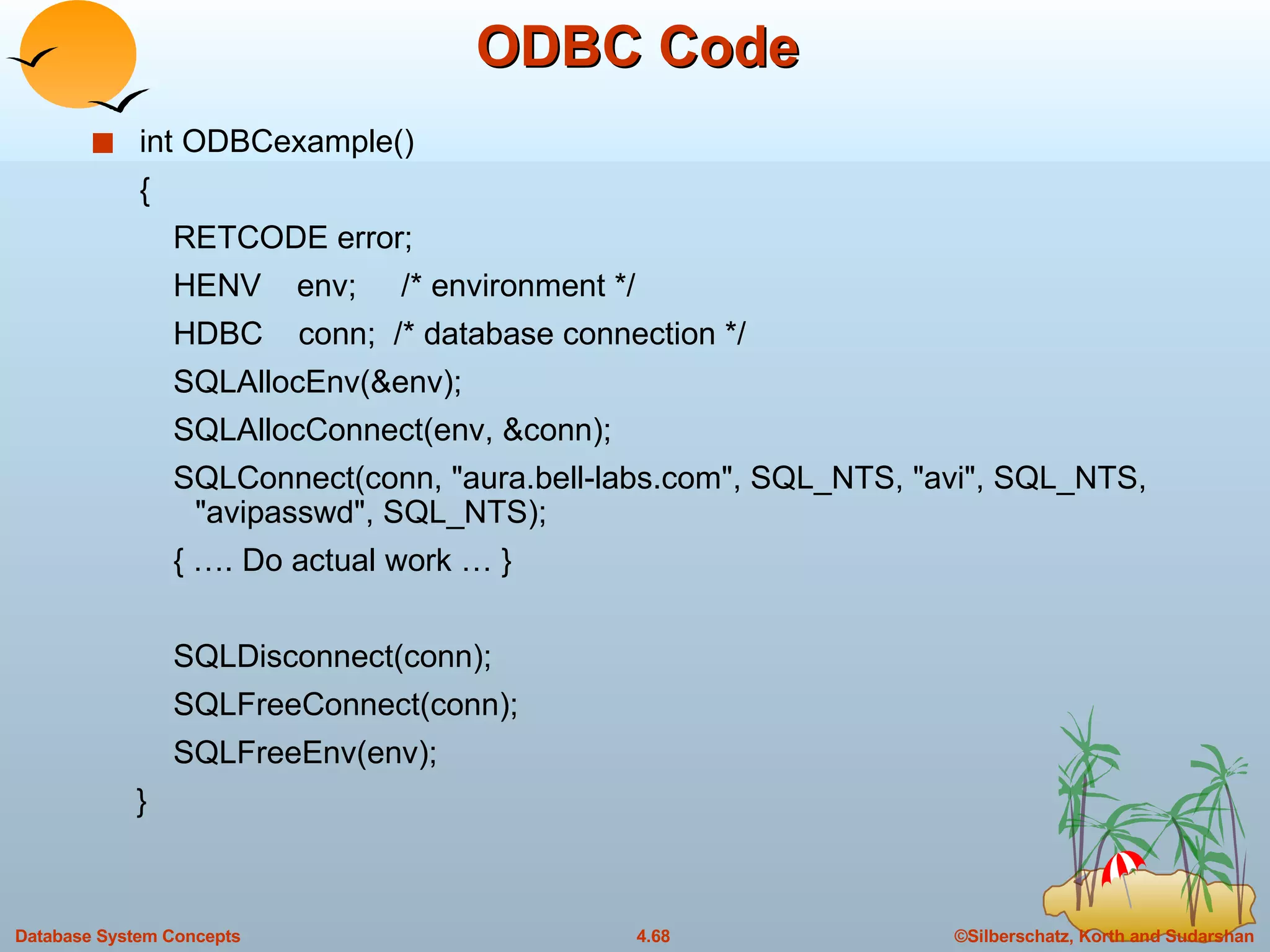 ODBC Code int ODBCexample() { RETCODE error; HENV  env;  /* environment */  HDBC  conn;  /* database connection */  SQLAllocEnv(&env); SQLAllocConnect(env, &conn); SQLConnect(conn, &quot;aura.bell-labs.com&quot;, SQL_NTS, &quot;avi&quot;, SQL_NTS, &quot;avipasswd&quot;, SQL_NTS);  { …. Do actual work … } SQLDisconnect(conn);  SQLFreeConnect(conn);  SQLFreeEnv(env);  } 