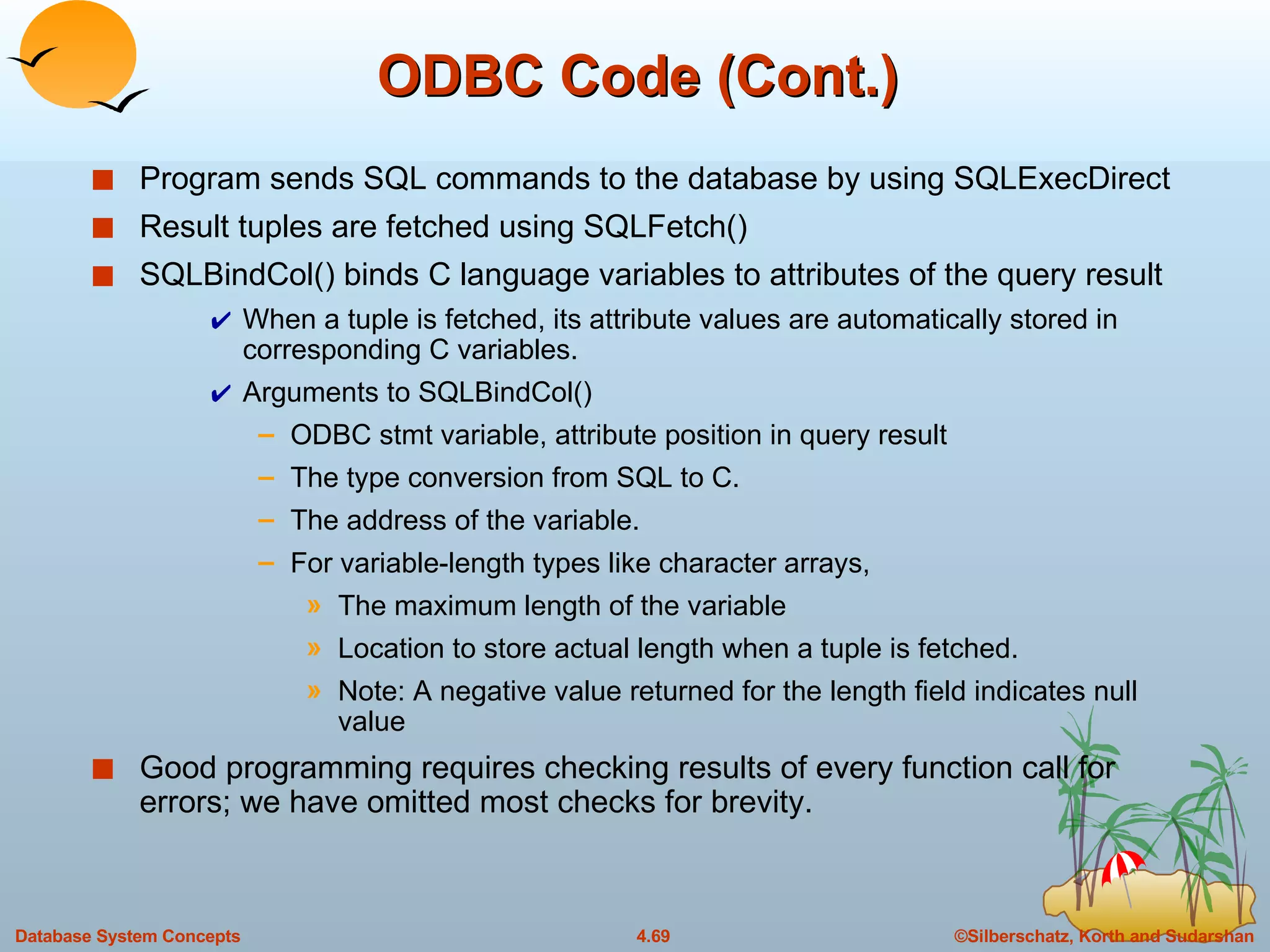 ODBC Code (Cont.) Program sends SQL commands to the database by using SQLExecDirect Result tuples are fetched using SQLFetch() SQLBindCol() binds C language variables to attributes of the query result  When a tuple is fetched, its attribute values are automatically stored in corresponding C variables. Arguments to SQLBindCol() ODBC stmt variable, attribute position in query result The type conversion from SQL to C.  The address of the variable.  For variable-length types like character arrays,  The maximum length of the variable  Location to store actual length when a tuple is fetched. Note: A negative value returned for the length field indicates null value Good programming requires checking results of every function call for errors; we have omitted most checks for brevity. 