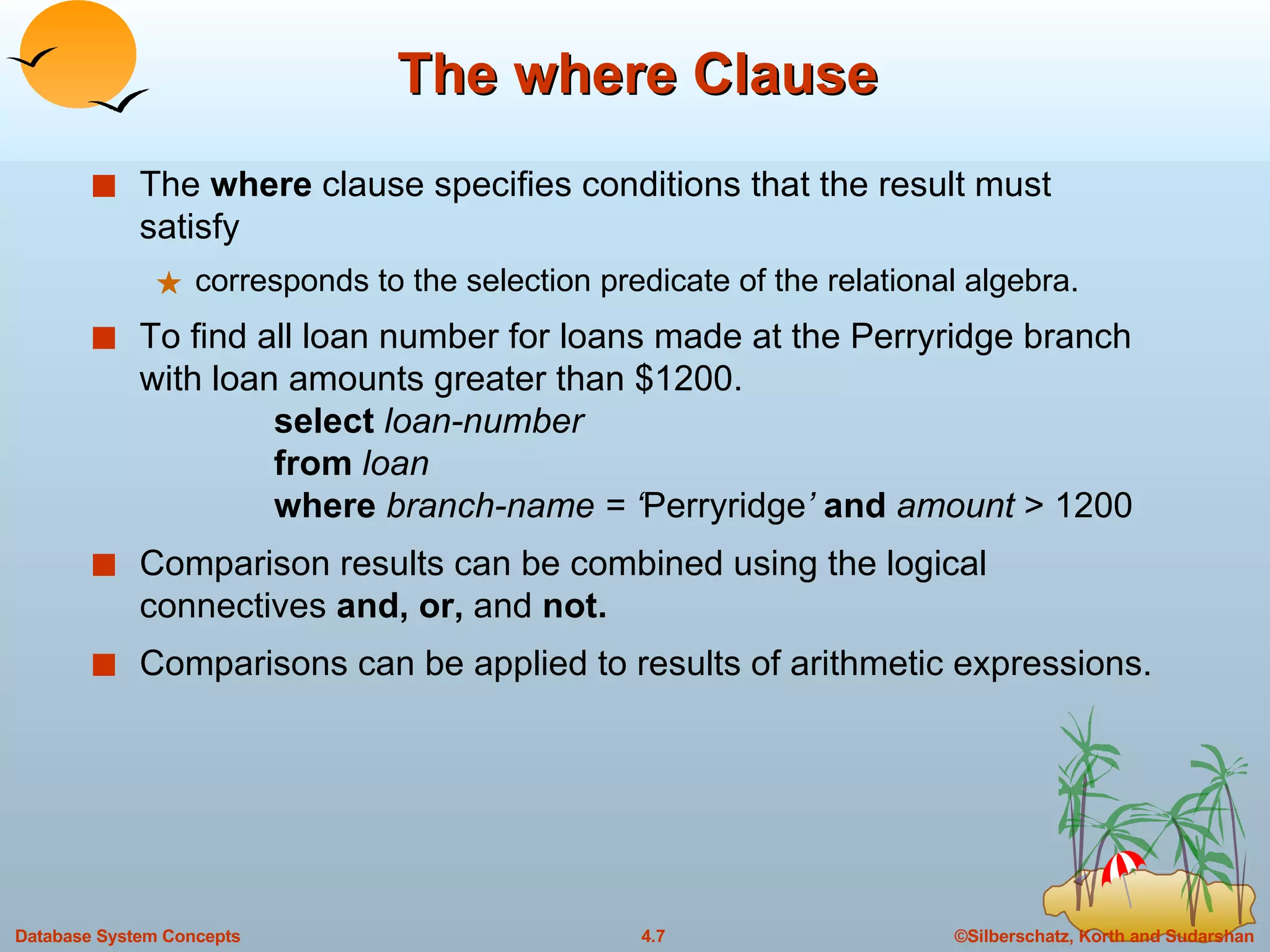 The where Clause The  where  clause specifies conditions that the result must satisfy corresponds to the selection predicate of the relational algebra.  To find all loan number for loans made at the Perryridge branch with loan amounts greater than $1200. select  loan-number from  loan where  branch-name = ‘ Perryridge ’  and  amount  > 1200 Comparison results can be combined using the logical connectives  and, or,  and  not.   Comparisons can be applied to results of arithmetic expressions. 