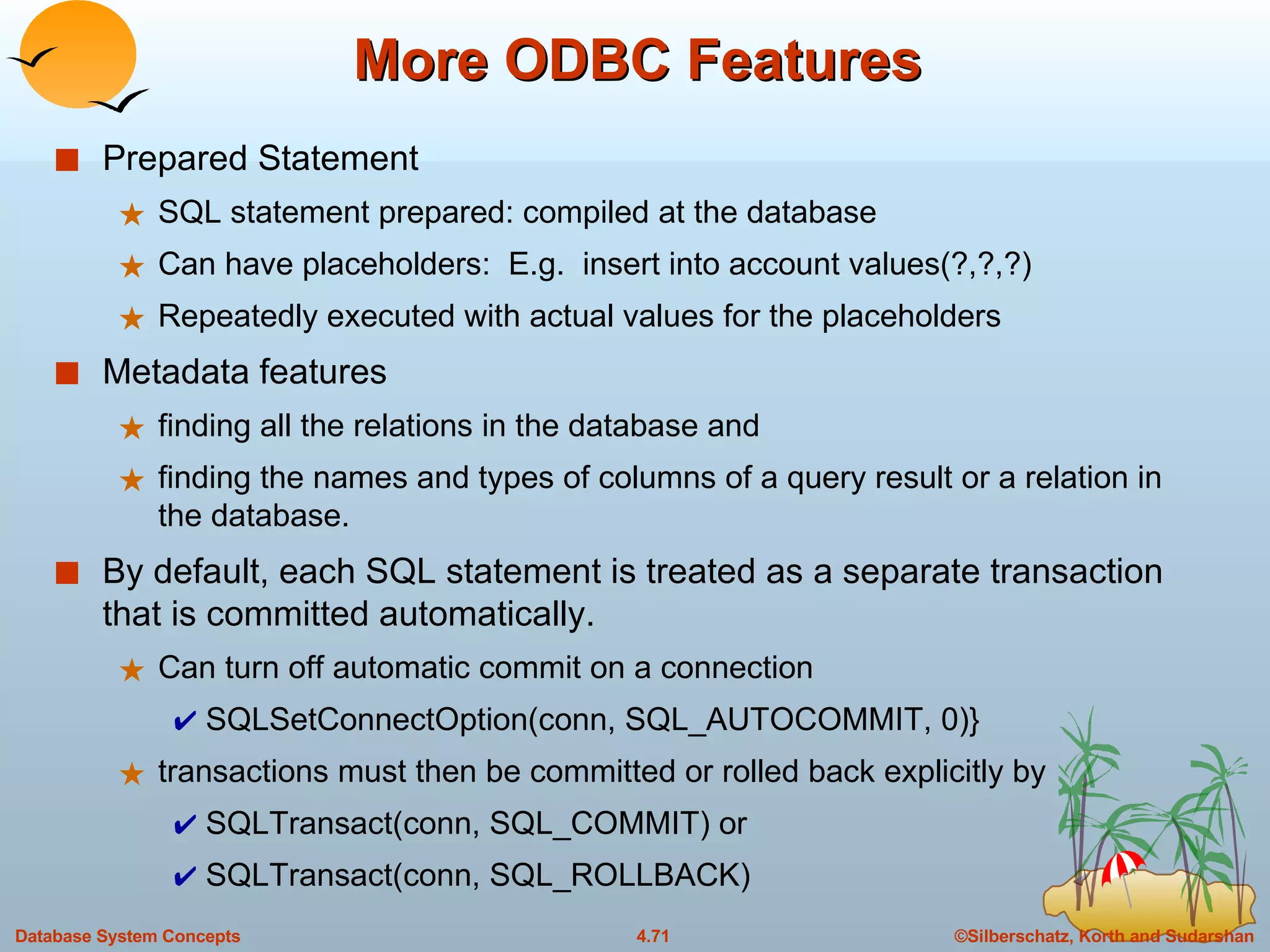 More ODBC Features Prepared Statement SQL statement prepared: compiled at the database Can have placeholders:  E.g.  insert into account values(?,?,?) Repeatedly executed with actual values for the placeholders Metadata features finding all the relations in the database and finding the names and types of columns of a query result or a relation in the database. By default, each SQL statement is treated as a separate transaction  that is committed automatically. Can turn off automatic commit on a connection SQLSetConnectOption(conn, SQL_AUTOCOMMIT, 0)}  transactions must then be committed or rolled back explicitly by  SQLTransact(conn, SQL_COMMIT) or SQLTransact(conn, SQL_ROLLBACK) 