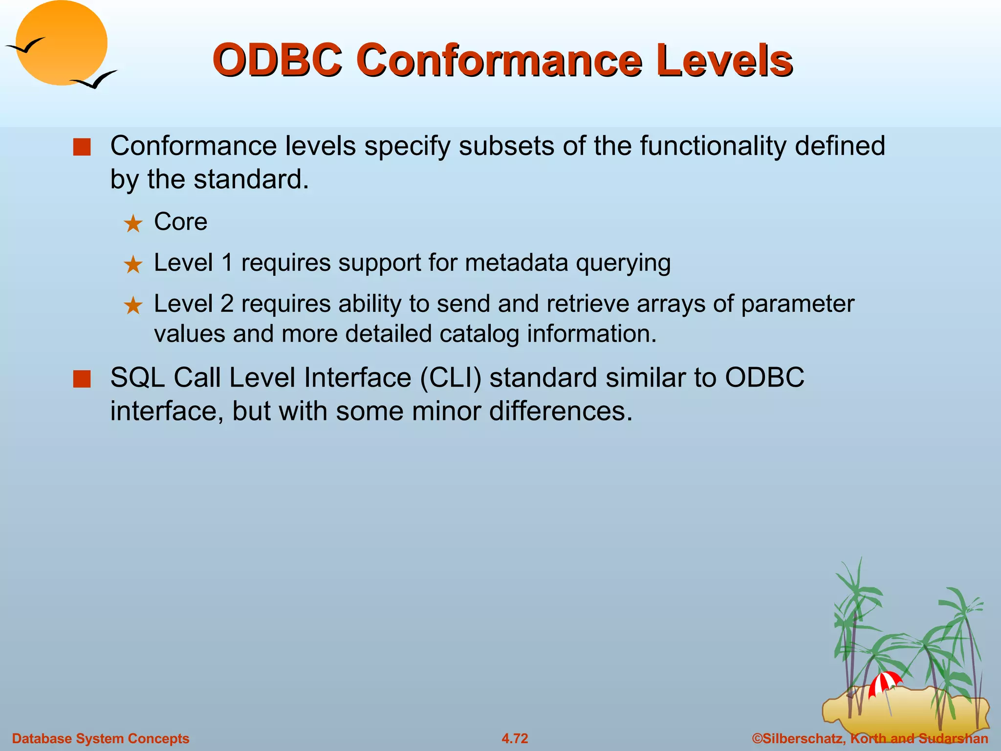 ODBC Conformance Levels Conformance levels specify subsets of the functionality defined by the standard. Core Level 1 requires support for metadata querying Level 2 requires ability to send and retrieve arrays of parameter values and more detailed catalog information. SQL Call Level Interface (CLI) standard similar to ODBC interface, but with some minor differences. 