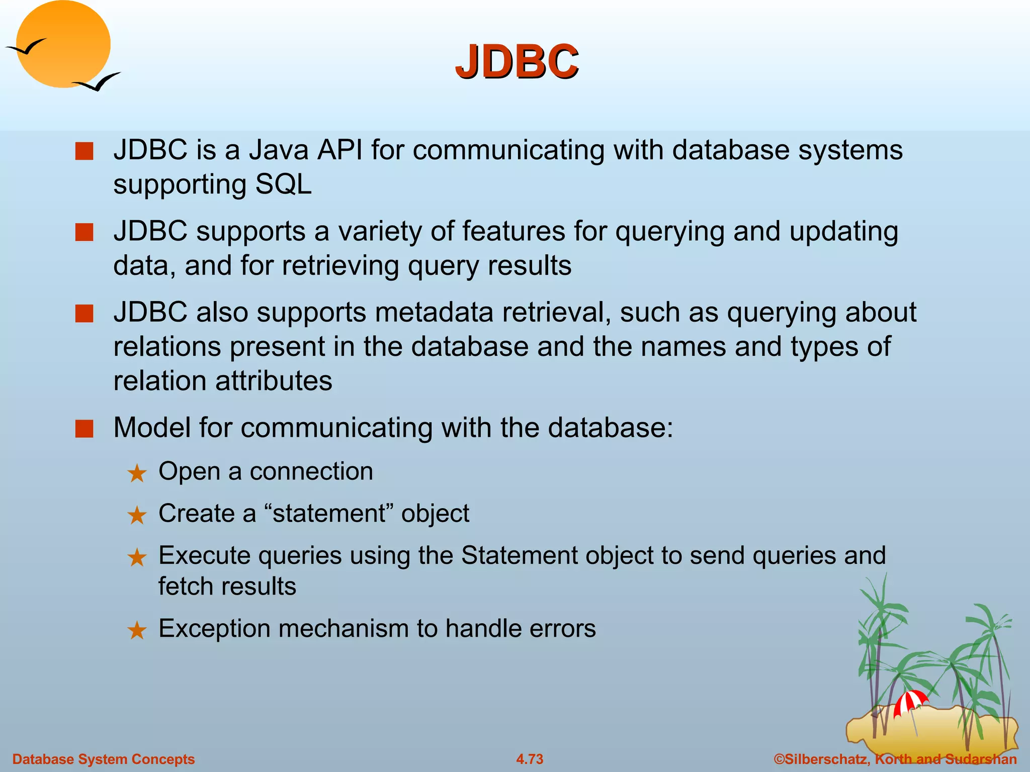 JDBC JDBC is a Java API for communicating with database systems supporting SQL JDBC supports a variety of features for querying and updating data, and for retrieving query results JDBC also supports metadata retrieval, such as querying about relations present in the database and the names and types of relation attributes Model for communicating with the database: Open a connection Create a “statement” object Execute queries using the Statement object to send queries and fetch results Exception mechanism to handle errors 