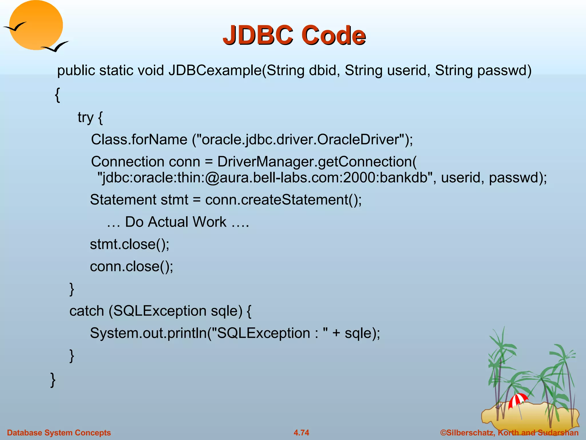 JDBC Code public static void JDBCexample(String dbid, String userid, String passwd)  {  try {  Class.forName (&quot;oracle.jdbc.driver.OracleDriver&quot;);  Connection conn = DriverManager.getConnection(  &quot;jdbc:oracle:thin:@aura.bell-labs.com:2000:bankdb&quot;, userid, passwd);  Statement stmt = conn.createStatement();  …  Do Actual Work …. stmt.close(); conn.close(); } catch (SQLException sqle) {  System.out.println(&quot;SQLException : &quot; + sqle); } } 