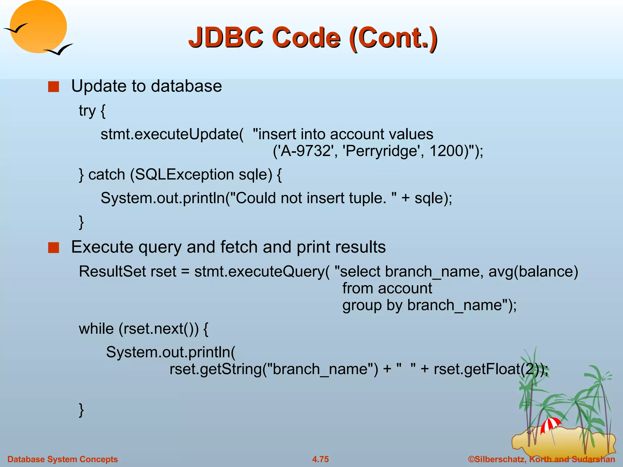 JDBC Code (Cont.) Update to database try {  stmt.executeUpdate(  &quot;insert into account values   ('A-9732', 'Perryridge', 1200)&quot;);  } catch (SQLException sqle) {  System.out.println(&quot;Could not insert tuple. &quot; + sqle); } Execute query and fetch and print results  ResultSet rset = stmt.executeQuery( &quot;select branch_name, avg(balance)    from account    group by branch_name&quot;); while (rset.next()) { System.out.println(   rset.getString(&quot;branch_name&quot;) + &quot;  &quot; + rset.getFloat(2)); } 