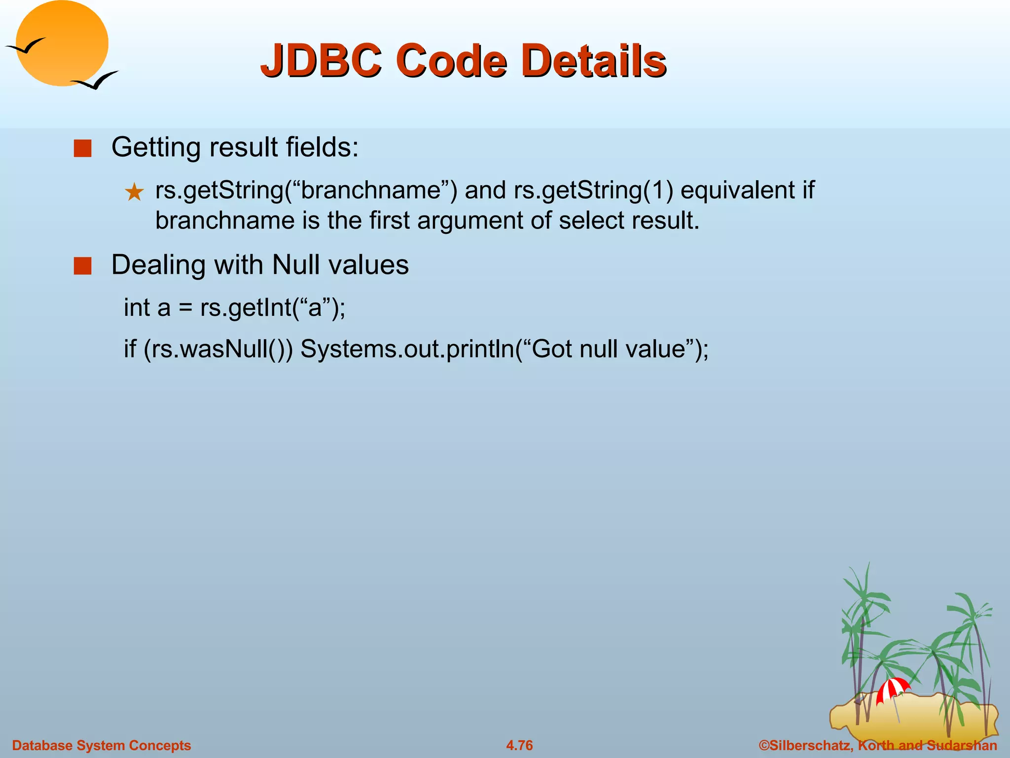 JDBC Code Details  Getting result fields: rs.getString(“branchname”) and rs.getString(1) equivalent if branchname is the first argument of select result. Dealing with Null values int a = rs.getInt(“a”); if (rs.wasNull()) Systems.out.println(“Got null value”); 