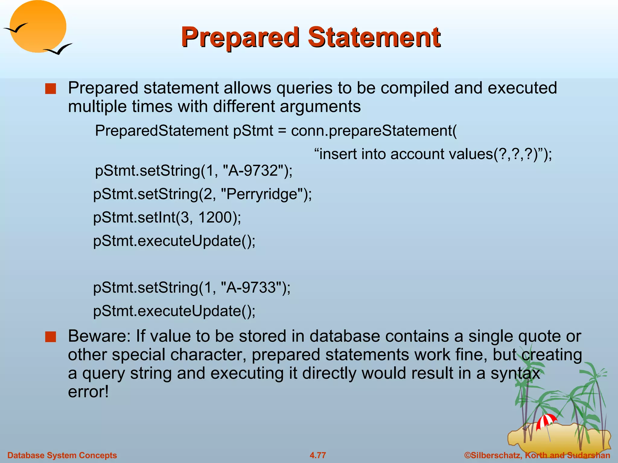 Prepared Statement Prepared statement allows queries to be compiled and executed multiple times with different arguments PreparedStatement pStmt = conn.prepareStatement(    “ insert into account values(?,?,?)”);  pStmt.setString(1, &quot;A-9732&quot;);  pStmt.setString(2, &quot;Perryridge&quot;);  pStmt.setInt(3, 1200);  pStmt.executeUpdate();  pStmt.setString(1, &quot;A-9733&quot;);  pStmt.executeUpdate();  Beware: If value to be stored in database contains a single quote or other special character, prepared statements work fine, but creating a query string and executing it directly would result in a syntax error! 