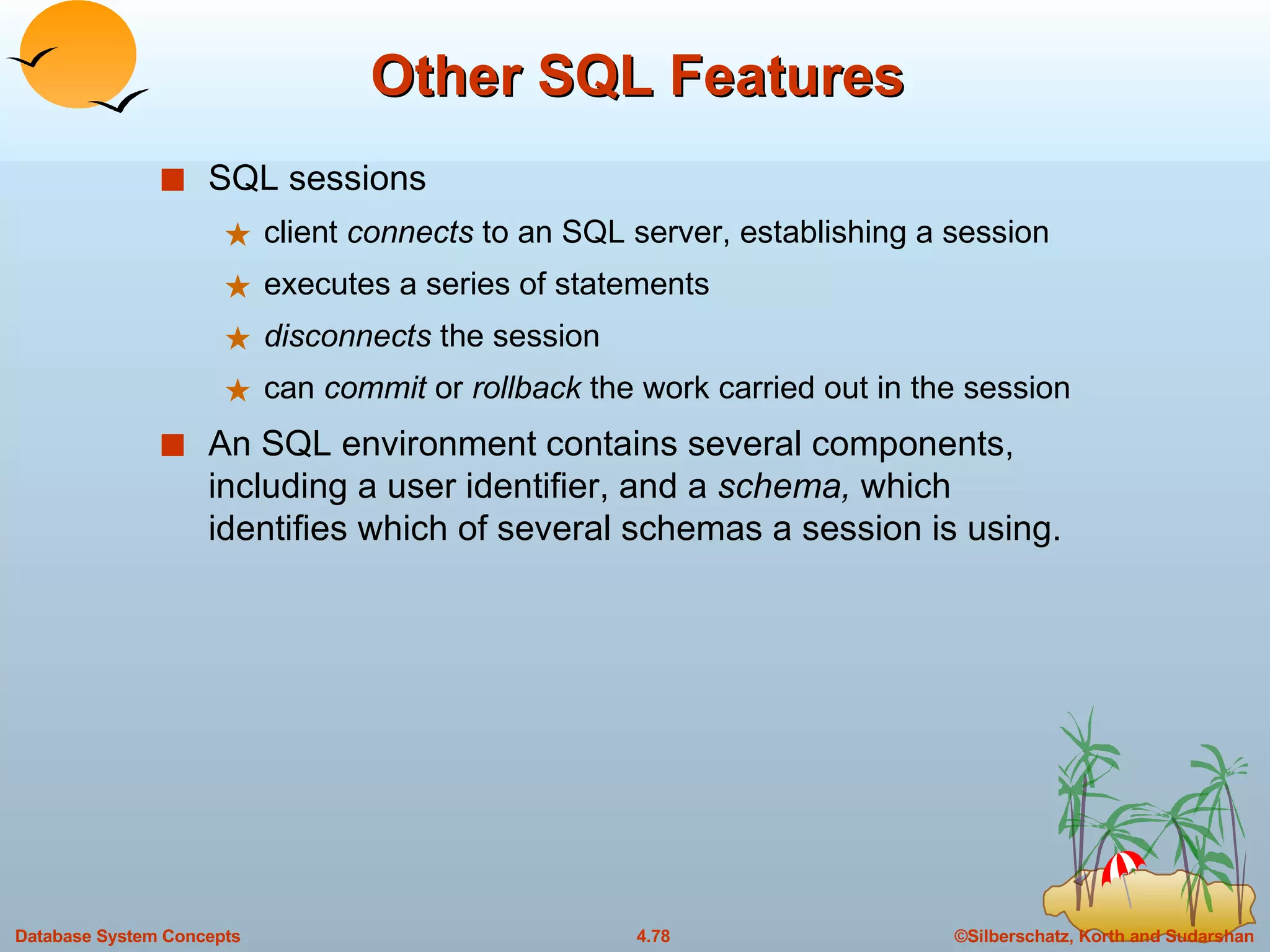 Other SQL Features SQL sessions client  connects  to an SQL server, establishing a session  executes a series of statements disconnects  the session can  commit  or  rollback  the work carried out in the session An SQL environment contains several components, including a user identifier, and a  schema,  which identifies which of several schemas a session is using. 
