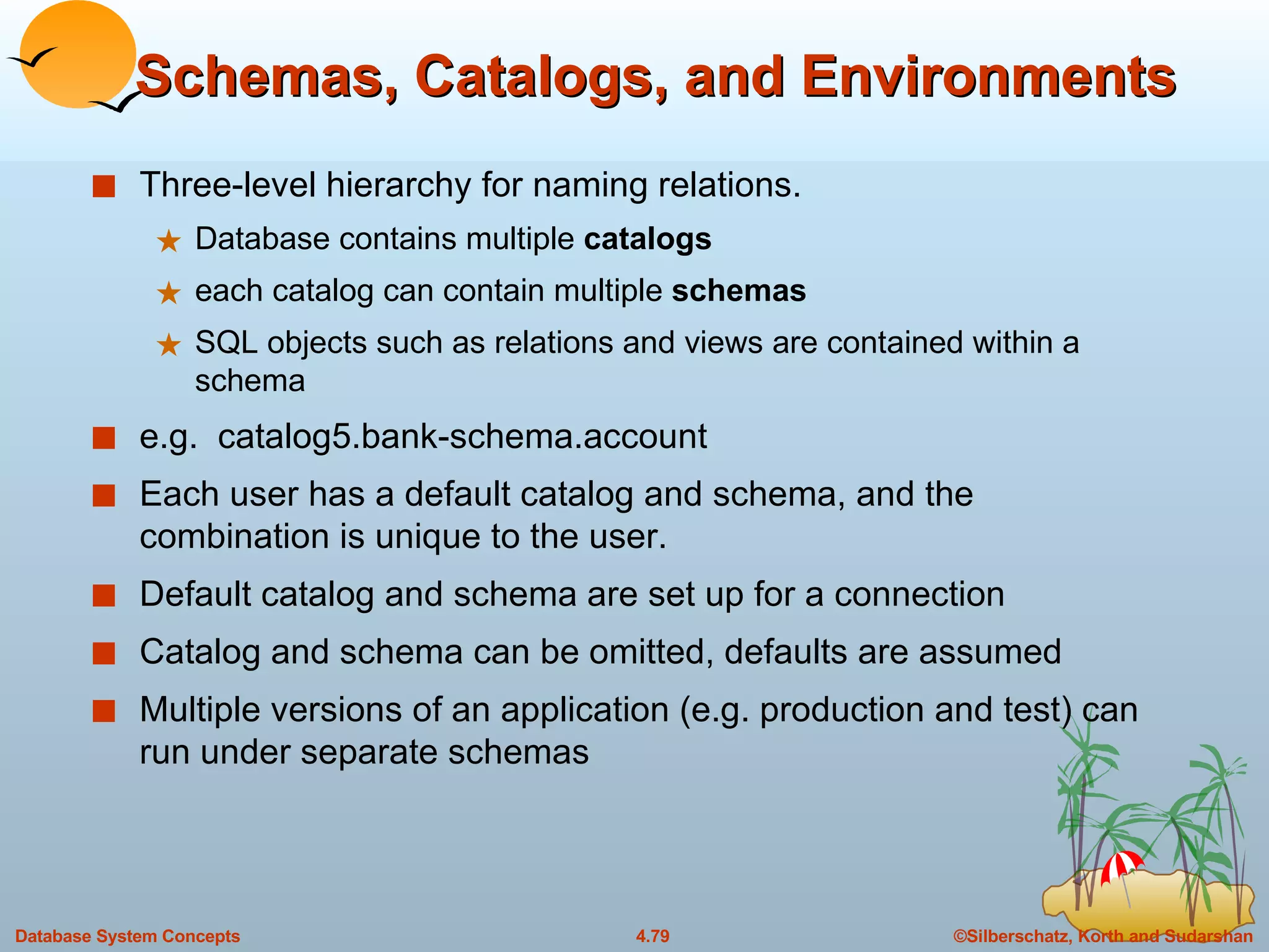 Schemas, Catalogs, and Environments Three-level hierarchy for naming relations.  Database contains multiple  catalogs each catalog can contain multiple  schemas SQL objects such as relations and views are contained within a schema e.g.  catalog5.bank-schema.account Each user has a default catalog and schema, and the combination is unique to the user. Default catalog and schema are set up for a connection Catalog and schema can be omitted, defaults are assumed Multiple versions of an application (e.g. production and test) can run under separate schemas 