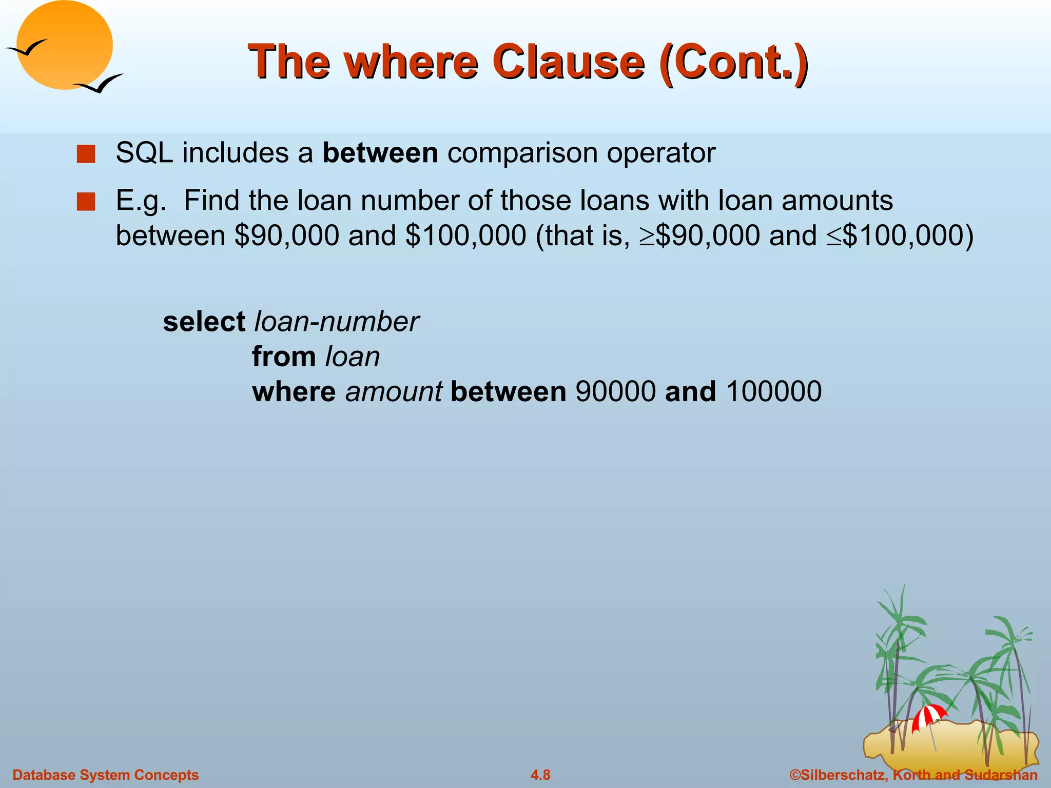 The where Clause (Cont.) SQL includes a  between  comparison operator E.g.  Find the loan number of those loans with loan amounts between $90,000 and $100,000 (that is,   $90,000 and   $100,000) select  loan-number from  loan where  amount   between  90000  and  100000 