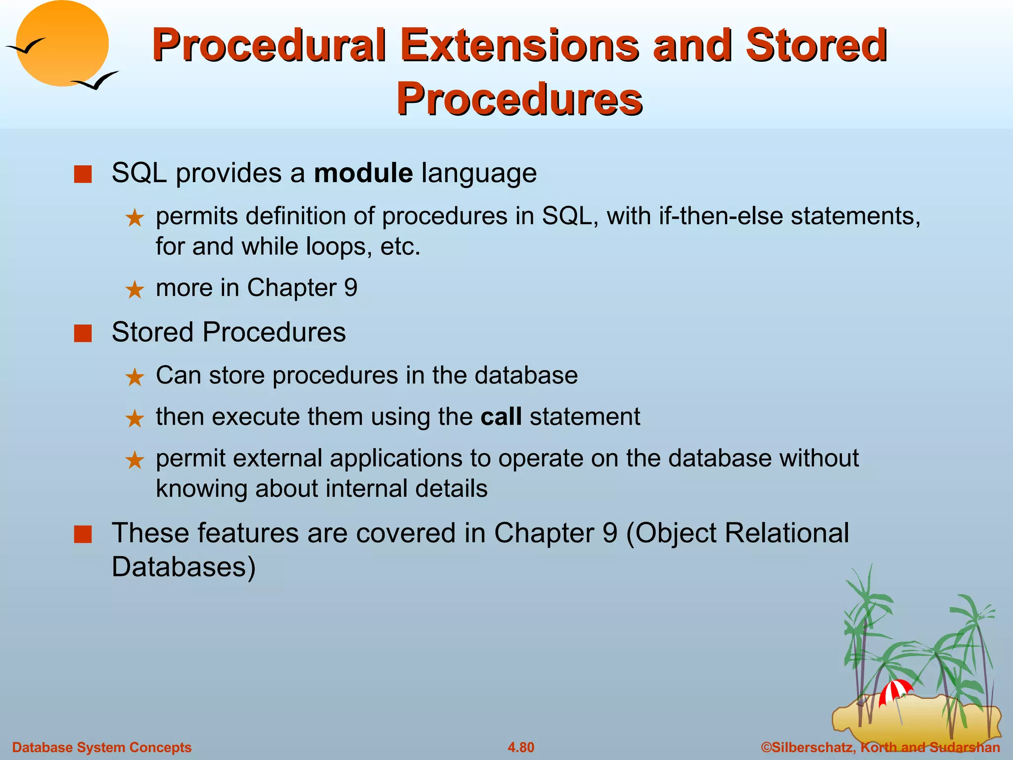 Procedural Extensions and Stored Procedures SQL provides a  module  language  permits definition of procedures in SQL, with if-then-else statements, for and while loops, etc. more in Chapter 9 Stored Procedures Can store procedures in the database  then execute them using the  call  statement permit external applications to operate on the database without knowing about internal details These features are covered in Chapter 9 (Object Relational Databases) 