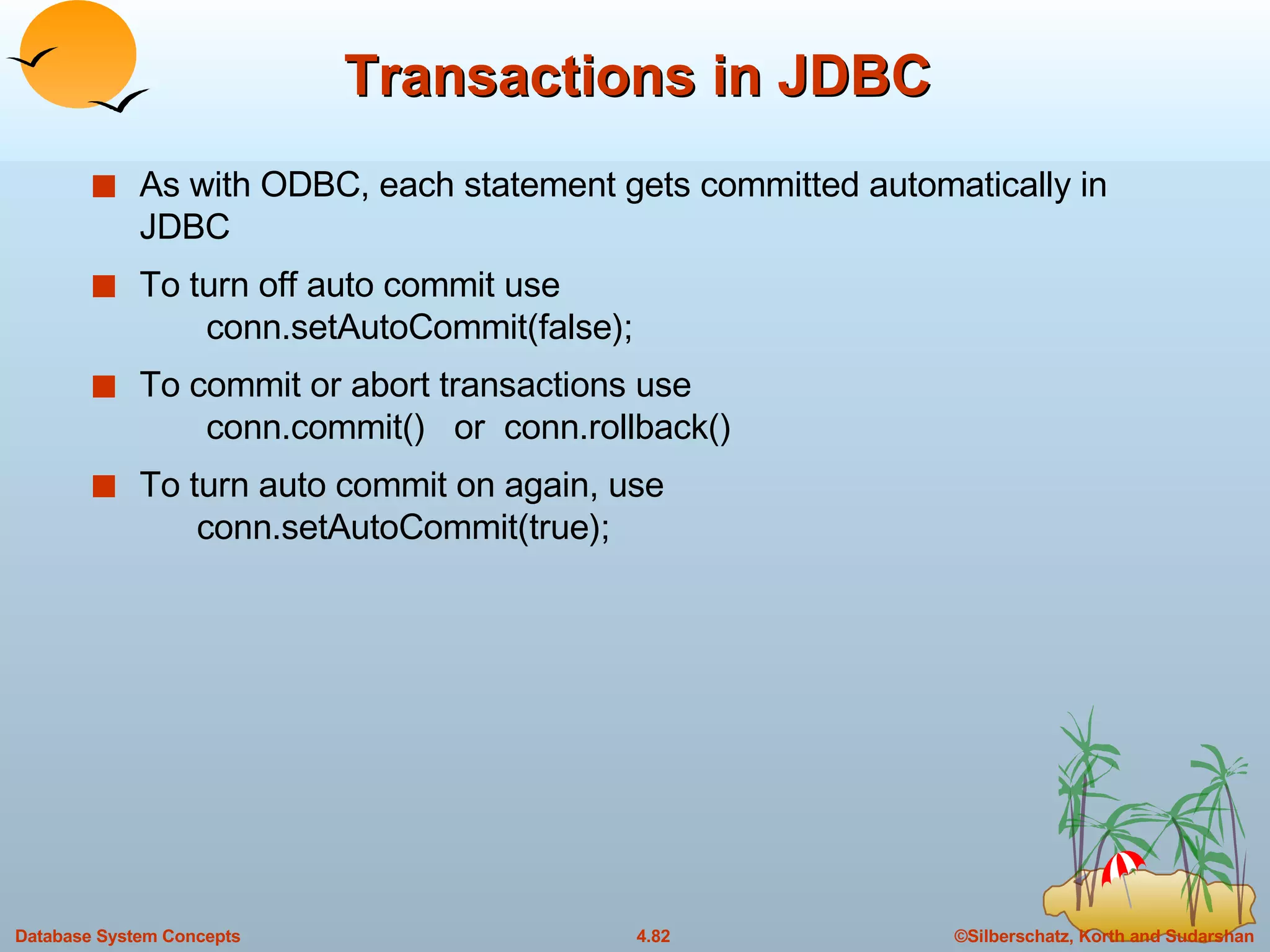 Transactions in JDBC As with ODBC, each statement gets committed automatically in JDBC To turn off auto commit use   conn.setAutoCommit(false);   To commit or abort transactions use   conn.commit()  or  conn.rollback() To turn auto commit on again, use   conn.setAutoCommit(true);   
