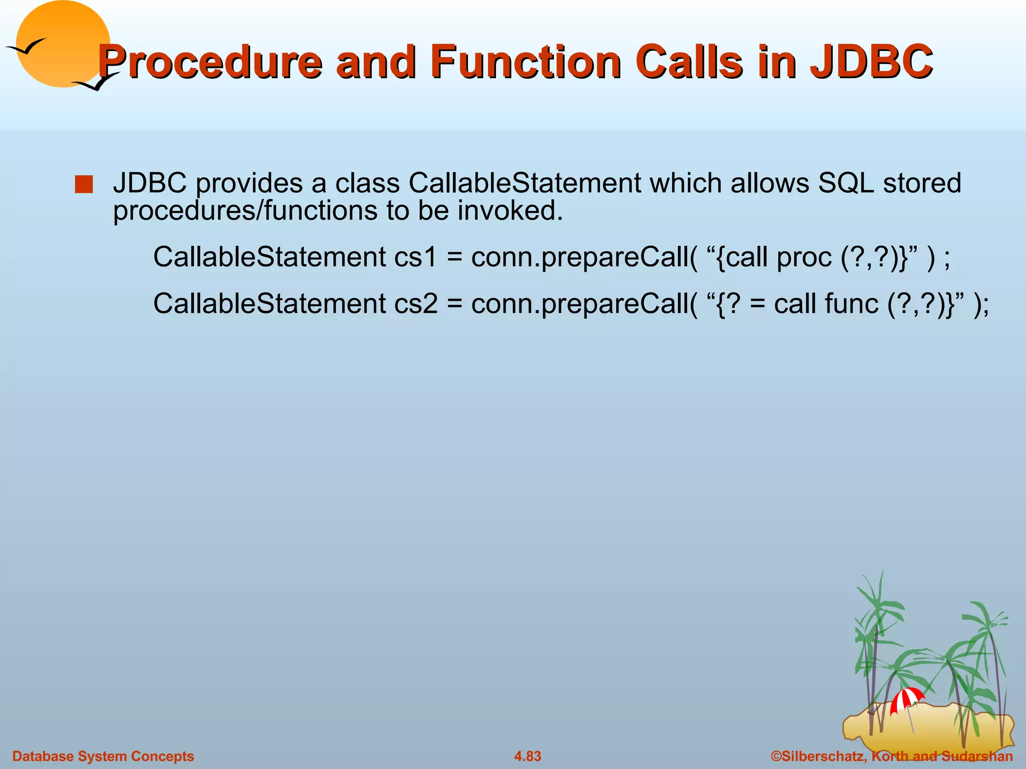 Procedure and Function Calls in JDBC JDBC provides a class CallableStatement which allows SQL stored procedures/functions to be invoked. CallableStatement cs1 = conn.prepareCall( “{call proc (?,?)}” ) ; CallableStatement cs2 = conn.prepareCall( “{? = call func (?,?)}” ); 