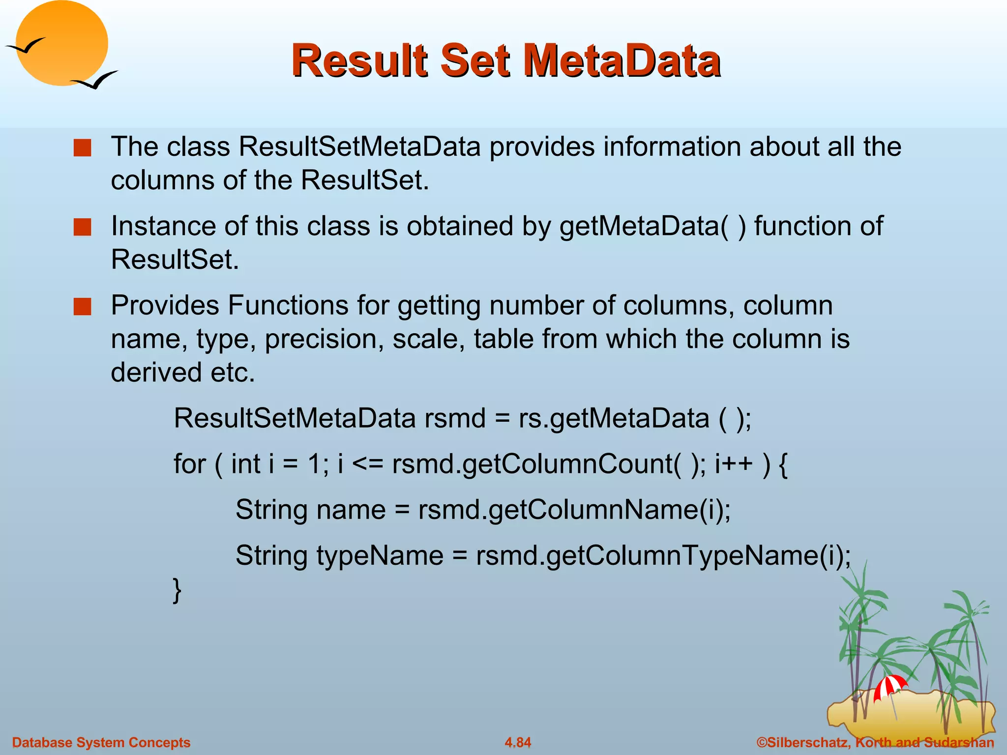Result Set MetaData The class ResultSetMetaData provides information about all the columns of the ResultSet. Instance of this class is obtained by getMetaData( ) function of ResultSet. Provides Functions for getting number of columns, column name, type, precision, scale, table from which the column is derived etc. ResultSetMetaData rsmd = rs.getMetaData ( ); for ( int i = 1; i <= rsmd.getColumnCount( ); i++ ) {   String name = rsmd.getColumnName(i);   String typeName = rsmd.getColumnTypeName(i);   } 
