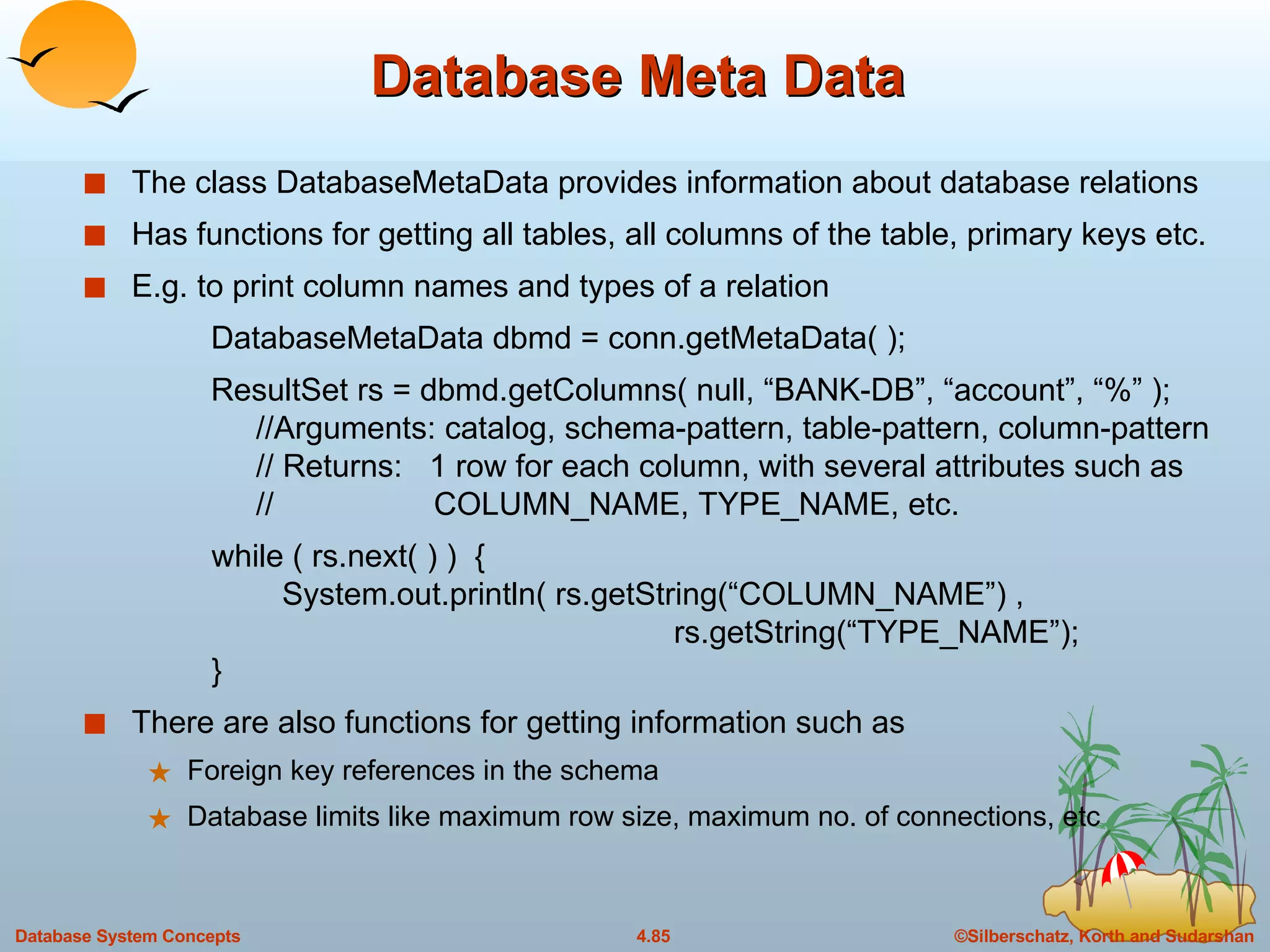 Database Meta Data The class DatabaseMetaData provides information about database relations Has functions for getting all tables, all columns of the table, primary keys etc. E.g. to print column names and types of a relation  DatabaseMetaData dbmd = conn.getMetaData( ); ResultSet rs = dbmd.getColumns( null, “BANK-DB”, “account”, “%” );   //Arguments: catalog, schema-pattern, table-pattern, column-pattern   // Returns:  1 row for each column, with several attributes such as    //  COLUMN_NAME, TYPE_NAME, etc.   while ( rs.next( ) )  {    System.out.println( rs.getString(“COLUMN_NAME”) ,    rs.getString(“TYPE_NAME”);   } There are also functions for getting information such as Foreign key references in the schema Database limits like maximum row size, maximum no. of connections, etc 