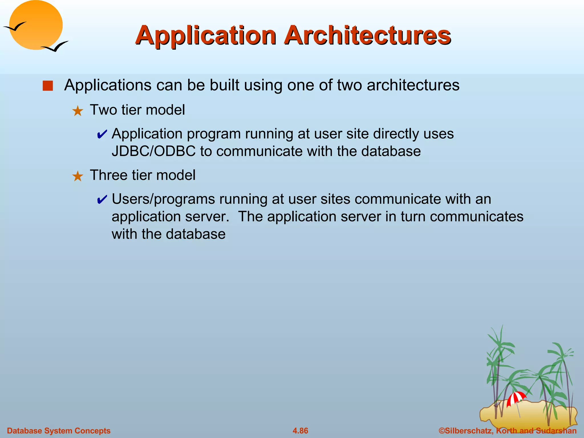 Application Architectures Applications can be built using one of two architectures Two tier model Application program running at user site directly uses JDBC/ODBC to communicate with the database Three tier model Users/programs running at user sites communicate with an application server.  The application server in turn communicates with the database 