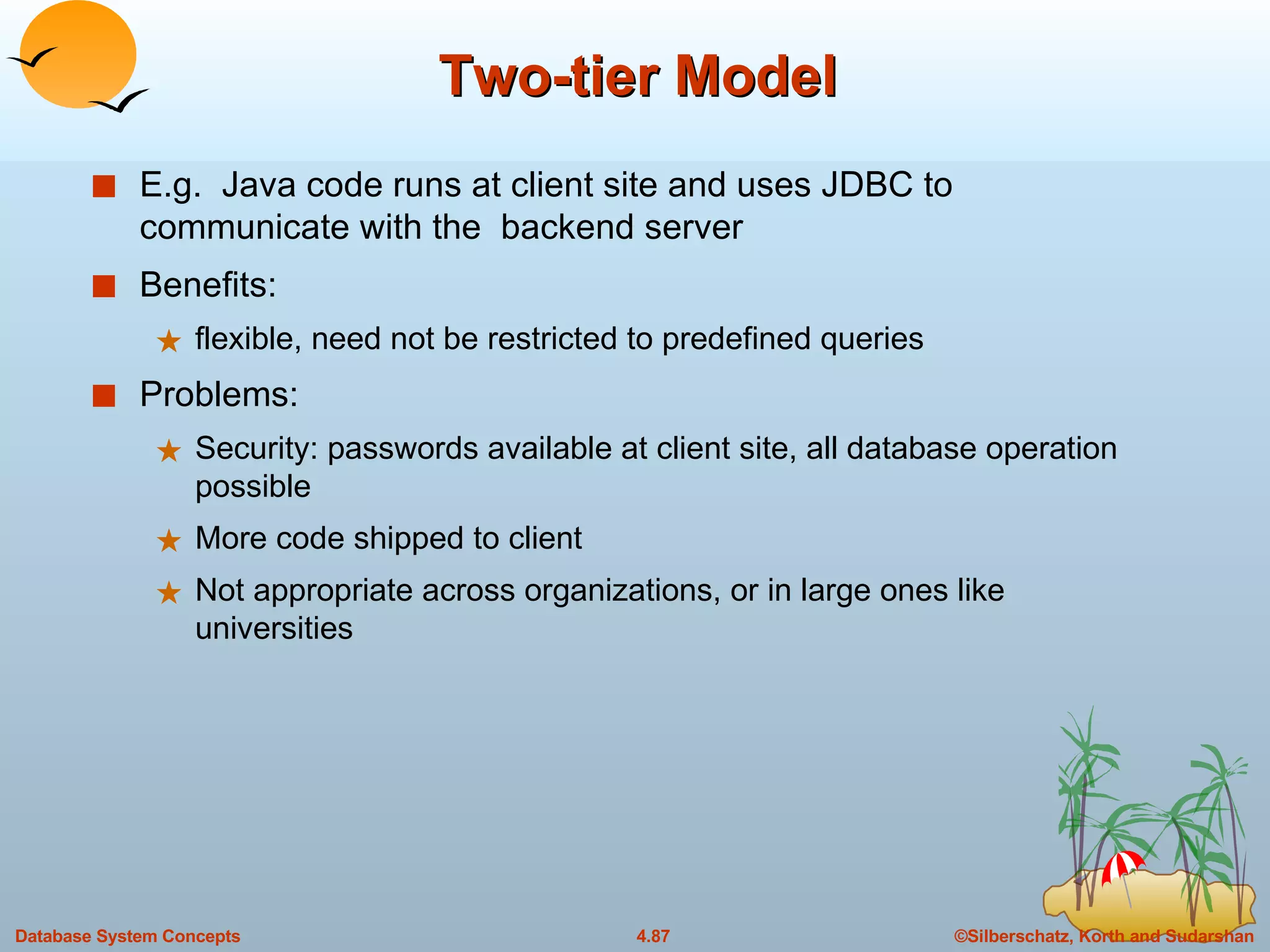 Two-tier Model E.g.  Java code runs at client site and uses JDBC to communicate with the  backend server Benefits: flexible, need not be restricted to predefined queries Problems: Security: passwords available at client site, all database operation possible More code shipped to client Not appropriate across organizations, or in large ones like universities 