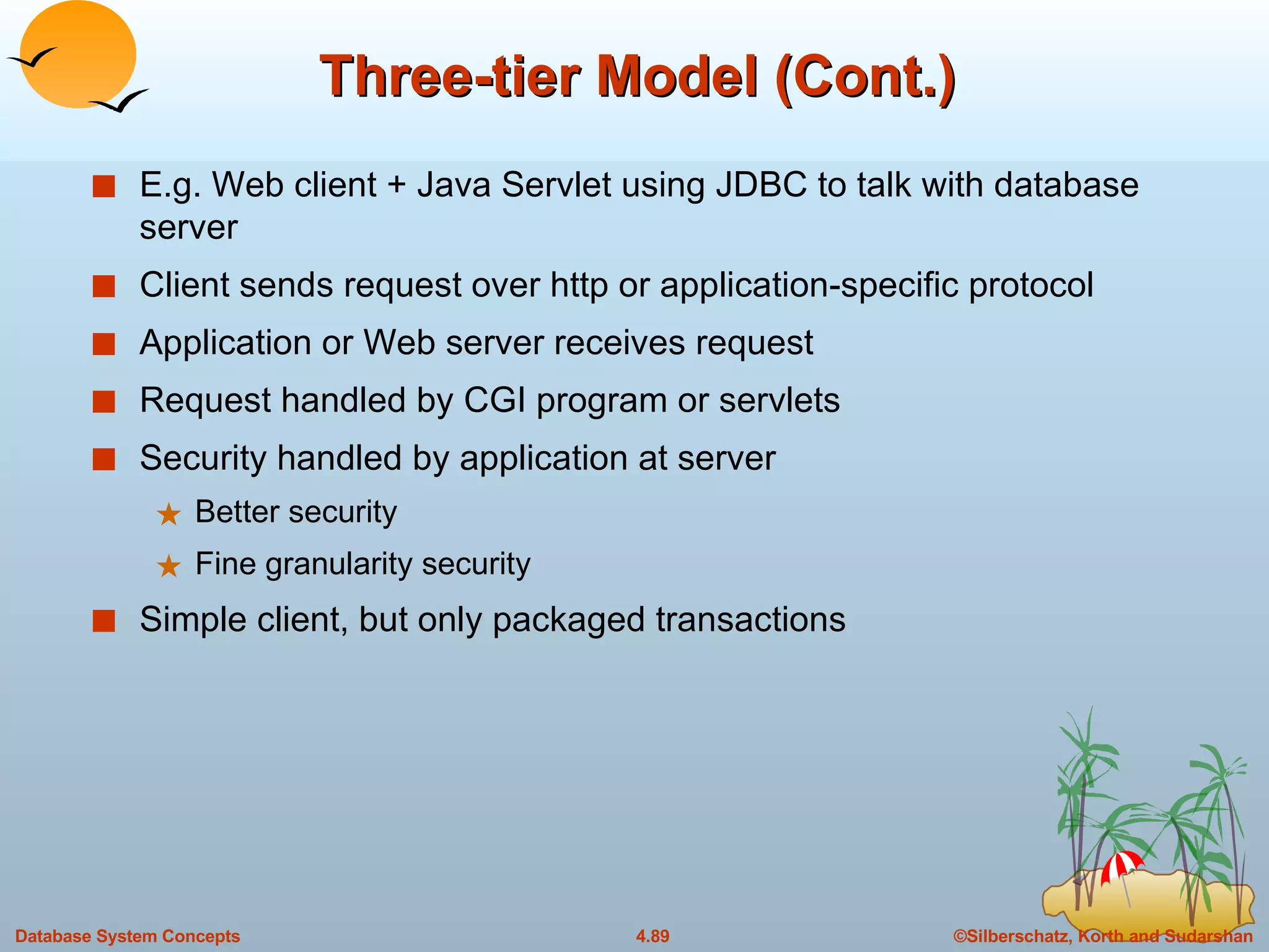 Three-tier Model (Cont.) E.g. Web client + Java Servlet using JDBC to talk with database server Client sends request over http or application-specific protocol Application or Web server receives request Request handled by CGI program or servlets Security handled by application at server Better security Fine granularity security Simple client, but only packaged transactions 