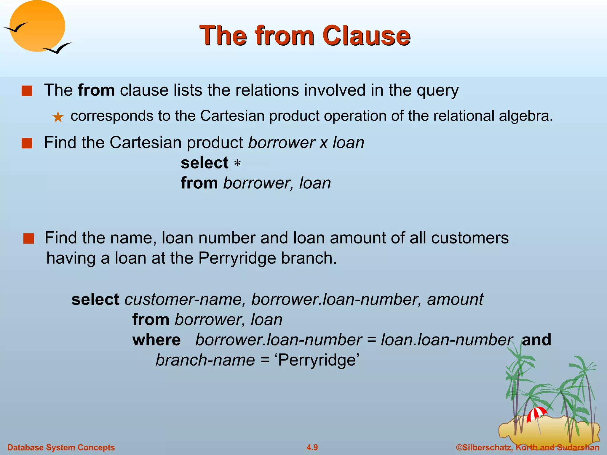 The from Clause The  from  clause lists the relations involved in the query corresponds to the Cartesian product operation of the relational algebra. Find the Cartesian product  borrower x loan select   from  borrower, loan Find the name, loan number and loan amount of all customers    having a loan at the Perryridge branch. select  customer-name, borrower.loan-number, amount from  borrower, loan where  borrower.loan-number = loan.loan-number  and   branch-name =  ‘Perryridge’ 