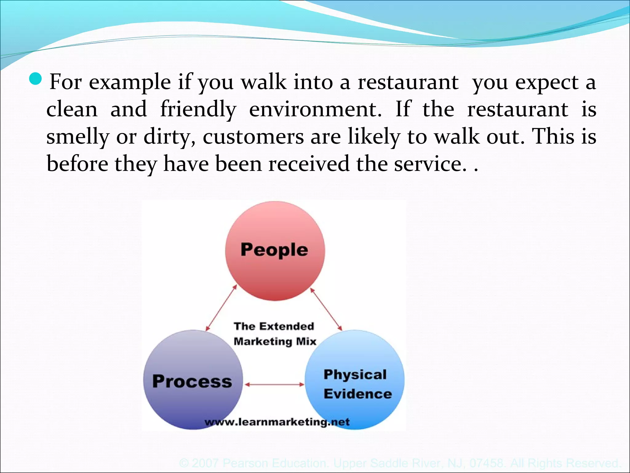 © 2007 Pearson Education. Upper Saddle River, NJ, 07458. All Rights Reserved.
For example if you walk into a restaurant you expect a
clean and friendly environment. If the restaurant is
smelly or dirty, customers are likely to walk out. This is
before they have been received the service. .
 