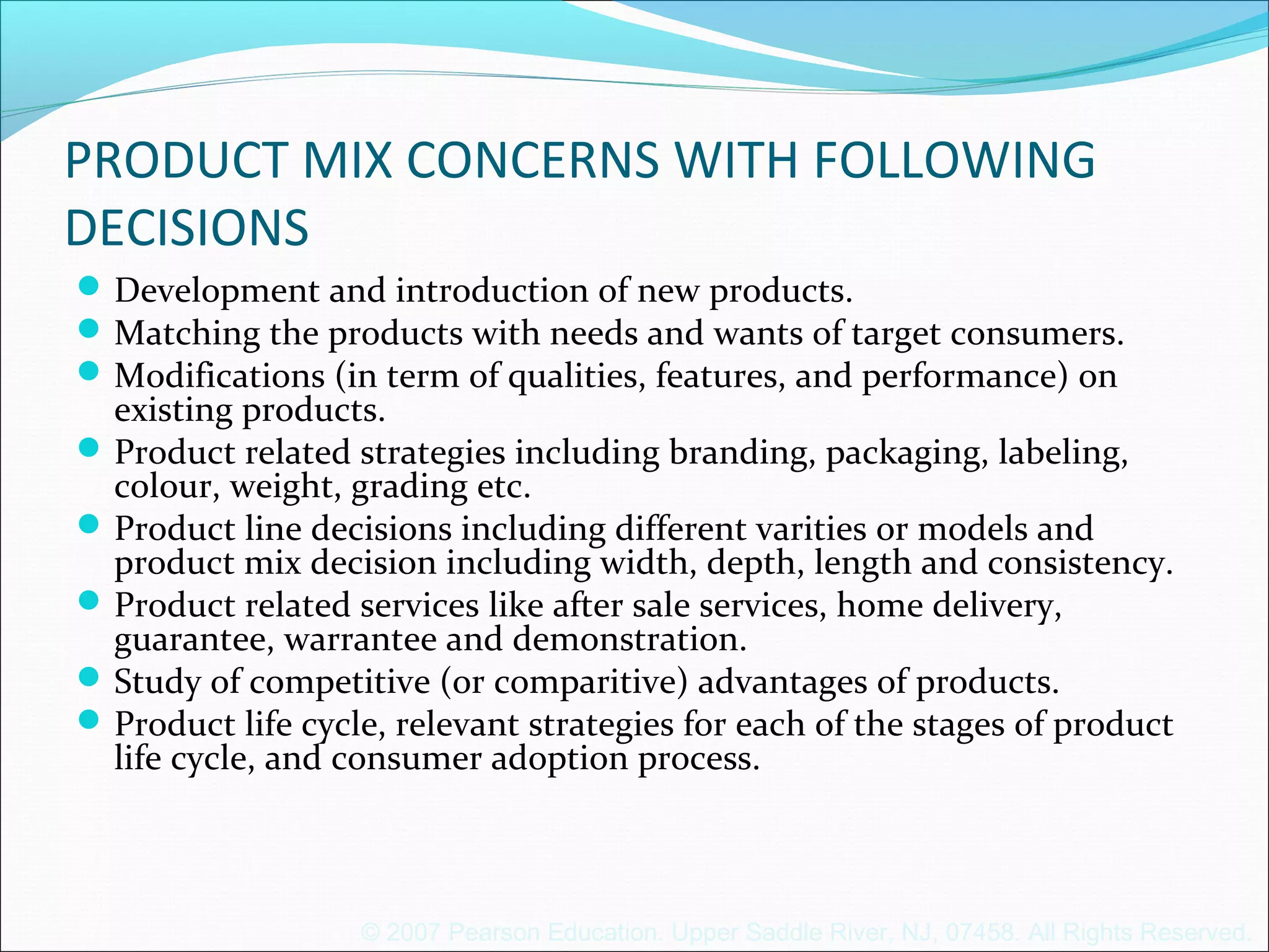 © 2007 Pearson Education. Upper Saddle River, NJ, 07458. All Rights Reserved.
PRODUCT MIX CONCERNS WITH FOLLOWING
DECISIONS
Development and introduction of new products.
Matching the products with needs and wants of target consumers.
Modifications (in term of qualities, features, and performance) on
existing products.
Product related strategies including branding, packaging, labeling,
colour, weight, grading etc.
Product line decisions including different varities or models and
product mix decision including width, depth, length and consistency.
Product related services like after sale services, home delivery,
guarantee, warrantee and demonstration.
Study of competitive (or comparitive) advantages of products.
Product life cycle, relevant strategies for each of the stages of product
life cycle, and consumer adoption process.
 