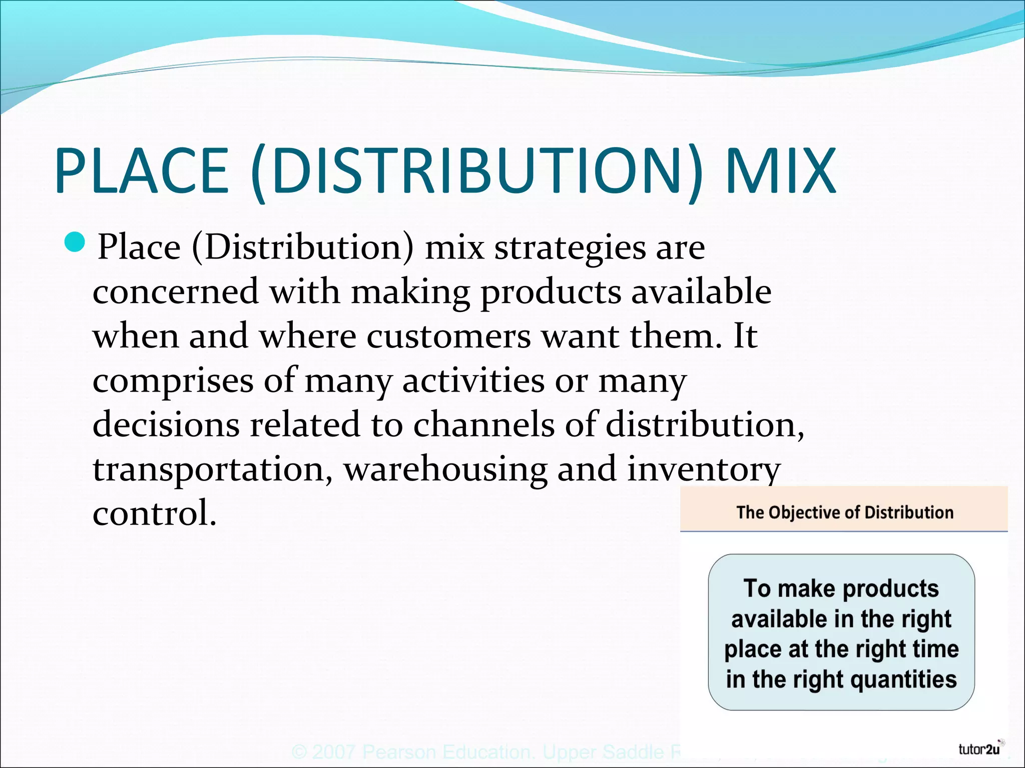 © 2007 Pearson Education. Upper Saddle River, NJ, 07458. All Rights Reserved.
PLACE (DISTRIBUTION) MIX
Place (Distribution) mix strategies are
concerned with making products available
when and where customers want them. It
comprises of many activities or many
decisions related to channels of distribution,
transportation, warehousing and inventory
control.
 