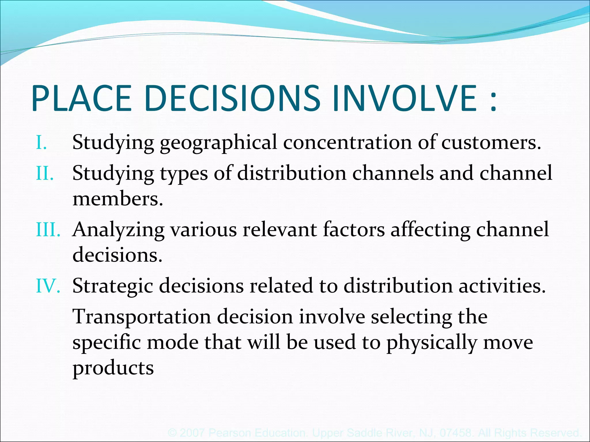 © 2007 Pearson Education. Upper Saddle River, NJ, 07458. All Rights Reserved.
PLACE DECISIONS INVOLVE :
I. Studying geographical concentration of customers.
II. Studying types of distribution channels and channel
members.
III. Analyzing various relevant factors affecting channel
decisions.
IV. Strategic decisions related to distribution activities.
Transportation decision involve selecting the
specific mode that will be used to physically move
products
 