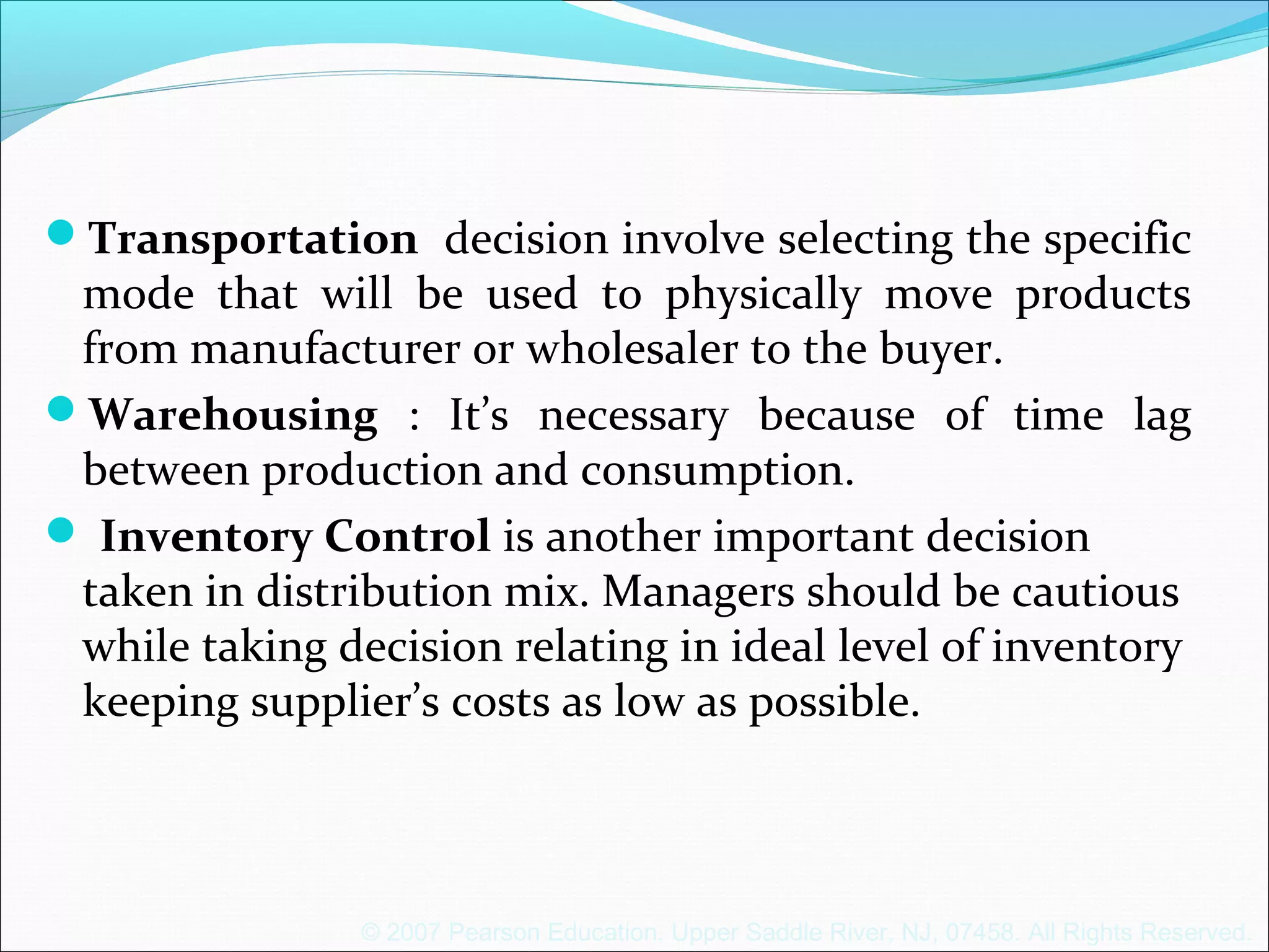 © 2007 Pearson Education. Upper Saddle River, NJ, 07458. All Rights Reserved.
Transportation decision involve selecting the specific
mode that will be used to physically move products
from manufacturer or wholesaler to the buyer.
Warehousing : It’s necessary because of time lag
between production and consumption.
 Inventory Control is another important decision
taken in distribution mix. Managers should be cautious
while taking decision relating in ideal level of inventory
keeping supplier’s costs as low as possible.
 