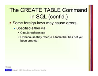 Copyright © 2011 Ramez Elmasri and Shamkant Navathe
The CREATE TABLE Command
in SQL (cont’d.)
  Some foreign keys may cause errors
  Specified either via:
•  Circular references
•  Or because they refer to a table that has not yet
been created
 
