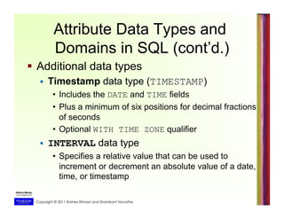 Copyright © 2011 Ramez Elmasri and Shamkant Navathe
Attribute Data Types and
Domains in SQL (cont’d.)
  Additional data types
  Timestamp data type (TIMESTAMP)
•  Includes the DATE and TIME fields
•  Plus a minimum of six positions for decimal fractions
of seconds
•  Optional WITH TIME ZONE qualifier
  INTERVAL data type
•  Specifies a relative value that can be used to
increment or decrement an absolute value of a date,
time, or timestamp
 