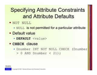 Copyright © 2011 Ramez Elmasri and Shamkant Navathe
Specifying Attribute Constraints
and Attribute Defaults
  NOT NULL
  NULL is not permitted for a particular attribute
  Default value
  DEFAULT <value>
  CHECK clause
  Dnumber INT NOT NULL CHECK (Dnumber
> 0 AND Dnumber < 21);
 