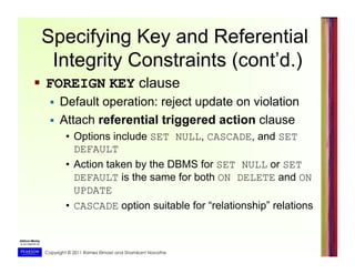 Copyright © 2011 Ramez Elmasri and Shamkant Navathe
Specifying Key and Referential
Integrity Constraints (cont’d.)
  FOREIGN KEY clause
  Default operation: reject update on violation
  Attach referential triggered action clause
•  Options include SET NULL, CASCADE, and SET
DEFAULT
•  Action taken by the DBMS for SET NULL or SET
DEFAULT is the same for both ON DELETE and ON
UPDATE
•  CASCADE option suitable for “relationship” relations
 