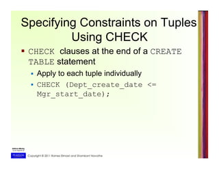 Copyright © 2011 Ramez Elmasri and Shamkant Navathe
Specifying Constraints on Tuples
Using CHECK
  CHECK clauses at the end of a CREATE
TABLE statement
  Apply to each tuple individually
  CHECK (Dept_create_date <=
Mgr_start_date);
 