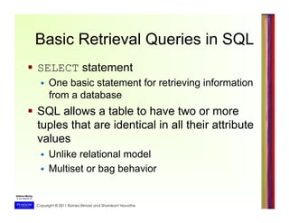 Copyright © 2011 Ramez Elmasri and Shamkant Navathe
Basic Retrieval Queries in SQL
  SELECT statement
  One basic statement for retrieving information
from a database
  SQL allows a table to have two or more
tuples that are identical in all their attribute
values
  Unlike relational model
  Multiset or bag behavior
 