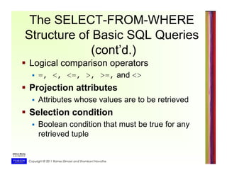 Copyright © 2011 Ramez Elmasri and Shamkant Navathe
The SELECT-FROM-WHERE
Structure of Basic SQL Queries
(cont’d.)
  Logical comparison operators
  =, <, <=, >, >=, and <>
  Projection attributes
  Attributes whose values are to be retrieved
  Selection condition
  Boolean condition that must be true for any
retrieved tuple
 