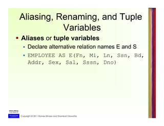 Copyright © 2011 Ramez Elmasri and Shamkant Navathe
Aliasing, Renaming, and Tuple
Variables
  Aliases or tuple variables
  Declare alternative relation names E and S
  EMPLOYEE AS E(Fn, Mi, Ln, Ssn, Bd,
Addr, Sex, Sal, Sssn, Dno)
 