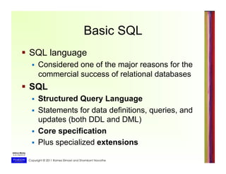 Copyright © 2011 Ramez Elmasri and Shamkant Navathe
Basic SQL
  SQL language
  Considered one of the major reasons for the
commercial success of relational databases
  SQL
  Structured Query Language
  Statements for data definitions, queries, and
updates (both DDL and DML)
  Core specification
  Plus specialized extensions
 