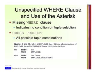 Copyright © 2011 Ramez Elmasri and Shamkant Navathe
Unspecified WHERE Clause
and Use of the Asterisk
  Missing WHERE clause
  Indicates no condition on tuple selection
  CROSS PRODUCT
  All possible tuple combinations
 